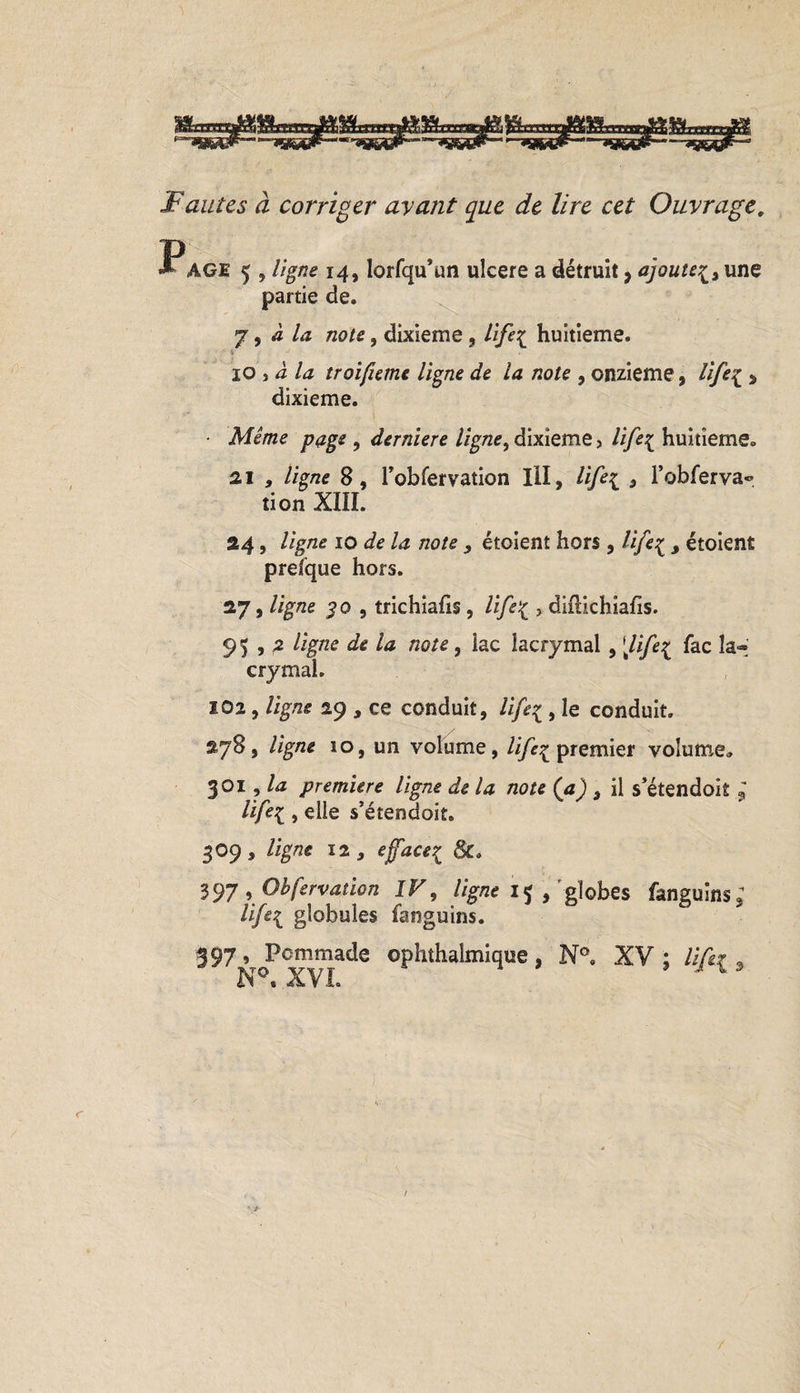 Fautes à corriger ayant que de lire cet Ouvrage. P AGE 5 , ligne 14, lorfqu’un ulcéré a détruit, ajouteune partie de. 7, à la note, dixième , life{ huitième. 10 y à la troifieme ligne de la note , onzième, life^ &gt; dixième. • Même page , derniere ligne, dixième, life{ huitième. 21 , ligne 8, robfervation III, , l’obferva® tion XIII. 24, ligne 10 de la note , étoient hors , lifeç , étoient presque hors. 27, ligne $0 , trichiafis, life{ &gt; diflichiafis. 95,2 ligne de la note, lac lacrymal , [life{ fac la¬ crymal. 102, ligne 29 , ce conduit, life* , le conduit, 278, ligne ïo, un volume, ///^premier volume, 301, la première ligne de la note (a) 3 il s’étendoit ; life{ , elle s’étendoit. 309, ligne 12, effacer^ 8c. 397 , Obfervation IV, ligne 15 , globes fanguins* life{ globules fanguins. 397, Pommade ophthalmique, N°a XV; lift* , N°. XVI. J 13 /