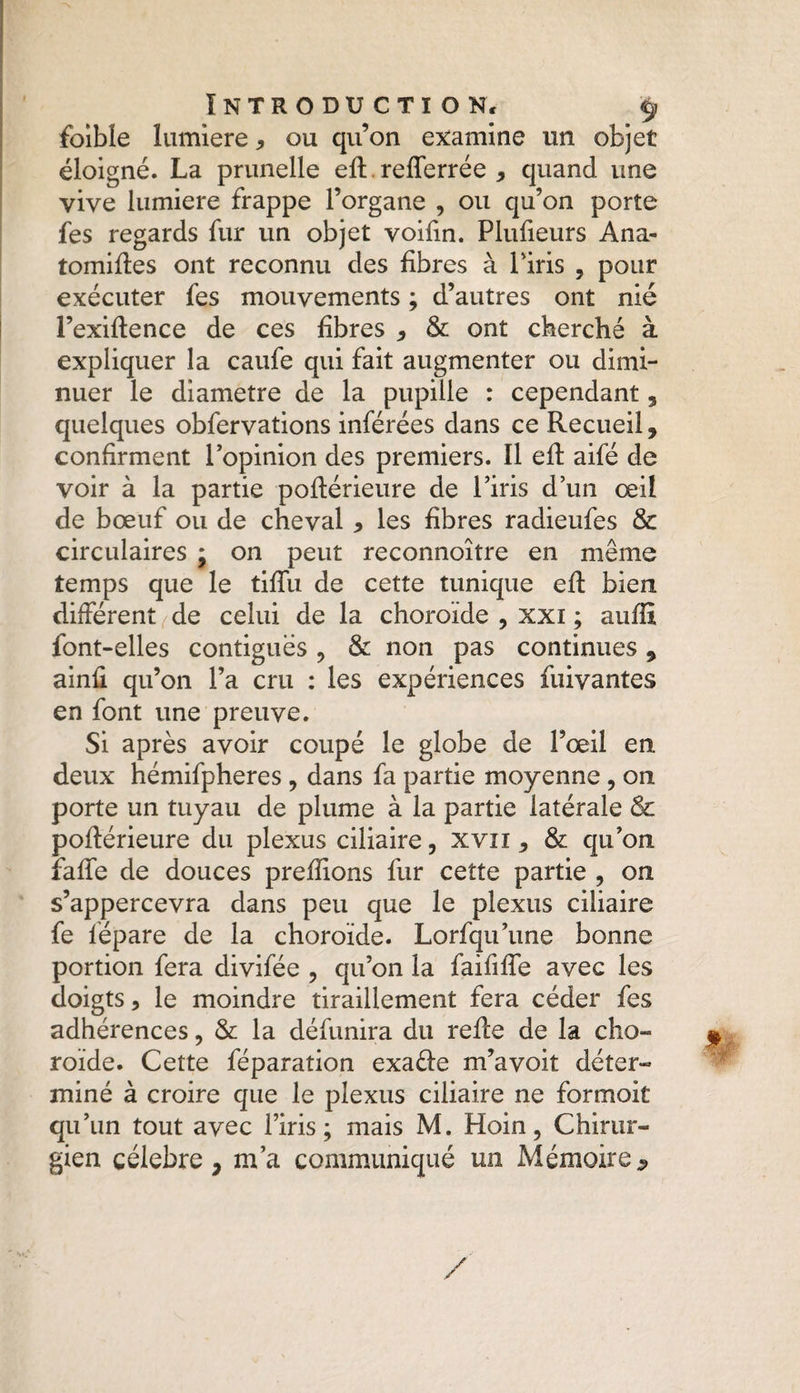 foible lumière * ou qu’on examine un objet éloigné. La prunelle efl refferrée , quand une vive lumière frappe l’organe , ou qu’on porte fes regards fur un objet voifin. Plufieurs Ana- tomifles ont reconnu des fibres à l'iris , pour exécuter fes mouvements ; d’autres ont nié l’exiflence de ces fibres * & ont cherché à expliquer la caufe qui fait augmenter ou dimi¬ nuer le diamètre de la pupille : cependant, quelques obfervations inférées dans ce Recueil, confirment l’opinion des premiers. Il eft aifé de voir à la partie poflérieure de l’iris d’un œil de bœuf ou de cheval , les fibres radieufes & circulaires ; on peut reconnoître en même temps que le tifïu de cette tunique efl bien différent de celui de la choroïde , xxi ; suffi font-elles contiguës , & non pas continues 9 ainfï qu’on l’a cru : les expériences fuivantes en font une preuve. Si après avoir coupé le globe de l’œil en deux hémifpheres , dans fa partie moyenne , on porte un tuyau de plume à la partie latérale 8c poflérieure du plexus ciliaire, xvn , & qu’on îaffe de douces prenions fur cette partie , on s’appercevra dans peu que le plexus ciliaire fe fépare de la choroïde. Lorfqu’une bonne portion fera divifée , qu’on la faiîïffe avec les doigts, le moindre tiraillement fera céder fes adhérences, & la défunira du refie de la cho¬ roïde. Cette féparation exaéle m’avoit déter¬ miné à croire que le plexus ciliaire ne formoit qu’un tout avec l’iris; mais M. Hoin, Chirur¬ gien célébré, m’a communiqué un Mémoire9