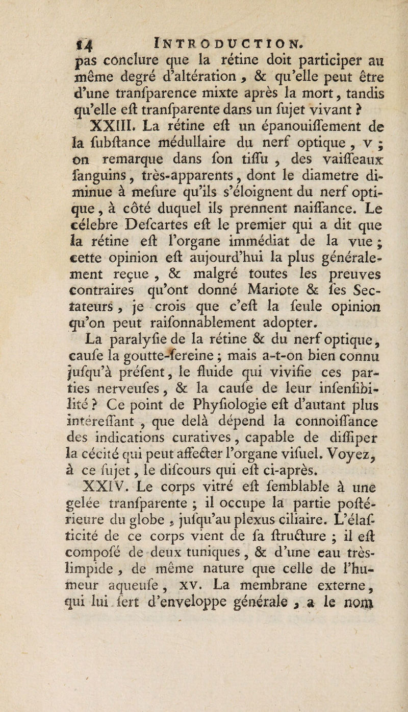pas conclure que la rétine doit participer au même degré d’altération > & qu’elle peut être d’une tranfparence mixte après la mort, tandis qu’elle eft tranfparente dans un fujet vivant } XXIII. La rétine eft un épanouiffement de la fubftance médullaire du nerf optique , v ; on remarque dans fon tiffu , des vaiffeaux fanguins , très-apparents, dont le diamètre di¬ minue à mefure qu’ils s’éloignent du nerf opti¬ que , à côté duquel ils prennent naiflance. Le célébré Defcartes eft le premier qui a dit que la rétine eft l’organe immédiat de la vue ; cette opinion eft aujourd’hui la plus générale¬ ment reçue , & malgré toutes les preuves contraires qu’ont donné Mariote & fes Sec¬ tateurs * je crois que c’eft la feule opinion qu’on peut raifonnablement adopter. La paralyfie de la rétine & du nerf optique, caufe la goutte-fereine ; mais a-t-on bien connu jufqu’à préfent, le fluide qui vivifie ces par¬ ties nerveufes , & la caufe de leur infenfibi- lité ? Ce point de Phyfiologie eft d’autant plus intéreffant , que delà dépend la connoiflance des indications curatives, capable de diftiper la cécité qui peut affe&er l’organe vifuel. Voyez, à ce fujet, le difcours qui eft ci-après. XXIV. Le corps vitré eft femblabîe à une gelée tranfparente ; il occupe la partie pofté- rieure du globe * jufqu’au plexus ciliaire. L’élaf- îicité de ce corps vient de fa ftru&ure ; il eft compofé de deux tuniques , & d’une eau très- limpide * de même nature que celle de l’hu¬ meur aqueufe , xv. La membrane externe, qui lui fert d’enveloppe générale * a le non*