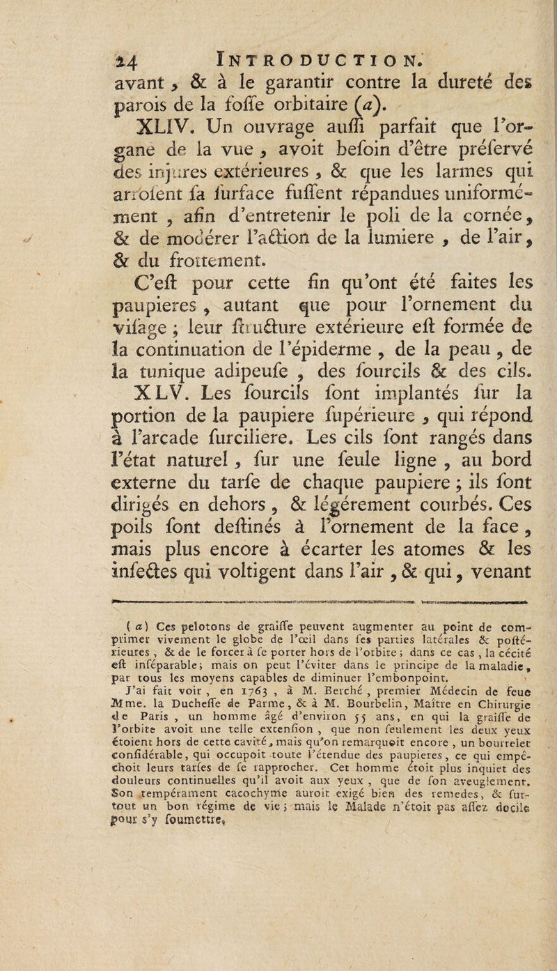 avant > & à le garantir contre la dureté des parois de la fofle orbitaire (a). XLIV. Un ouvrage auffi parfait que l'or¬ gane de la vue , avoit befoin d’être préfervé des injures extérieures * & que les larmes qui arrêtent fa lurface fuflent répandues uniforme- ment 5 afin d’entretenir le poli de la cornée, & de modérer l’aélion de la lumière , de l’air, êi du froïtemenî. C’eft pour cette lin qu’ont été faites les paupières 9 autant que pour l’ornement du vilage ; leur fhu&ure extérieure eft formée de la continuation de l’épiderme , de la peau 9 de la tunique adipeufe , des fourcils & des cils. XLV. Les fourcils font implantés fur la portion de la paupière fupérieure 5 qui répond à l’arcade furciüere. Les cils font rangés dans Fétat naturel 5 fur une feule ligne 9 au bord externe du tarfe de chaque paupière ; ils font dirigés en dehors 5 & légèrement courbés. Ces poils font deftinés à l’ornement de la face 9 mais plus encore à écarter les atomes & les infeftes qui voltigent dans l’air 9 & qui ? venant ( a) Ces pelotons de graifle peuvent augmenter au point de com¬ primer vivement le globe de l’oeil dans les parties latérales & pofté- rieures , & de le forcer à fe porter hors de l'orbite ; dans ce cas , la cécité eft inféparable; mais on peut l’éviter dans le principe de la maladie, par tous les moyens capables de diminuer l’embonpoint. J’ai fait voir , en 1763 , à M. Berché , premier Médecin de feue Mme. la Duchefle de Parme, & à M. Bourbelin, Maître en Chirurgie «le Paris , un homme âgé d’environ 55 ans, en qui la graillé de l’orbite avoit une telle excenfion , que non feulement les deux yeux étoient hors de cette cavité, mais qu’on remarquoit encore , un bourrelet confidérable, qui occupoit toute l’étendue des paupières, ce qui empê- choit leurs tarées de fe rapprocher. Cet homme etoit plus inquiet des douleurs continuelles qu’il avoit aux yeux , que de fon aveuglement. Son tempérament cacochyme auroit exigé bien des remedes, & fur- tout un bon régime de vie > mais le Malade n’étoit pas allez docile !>quï s’y foumettre»