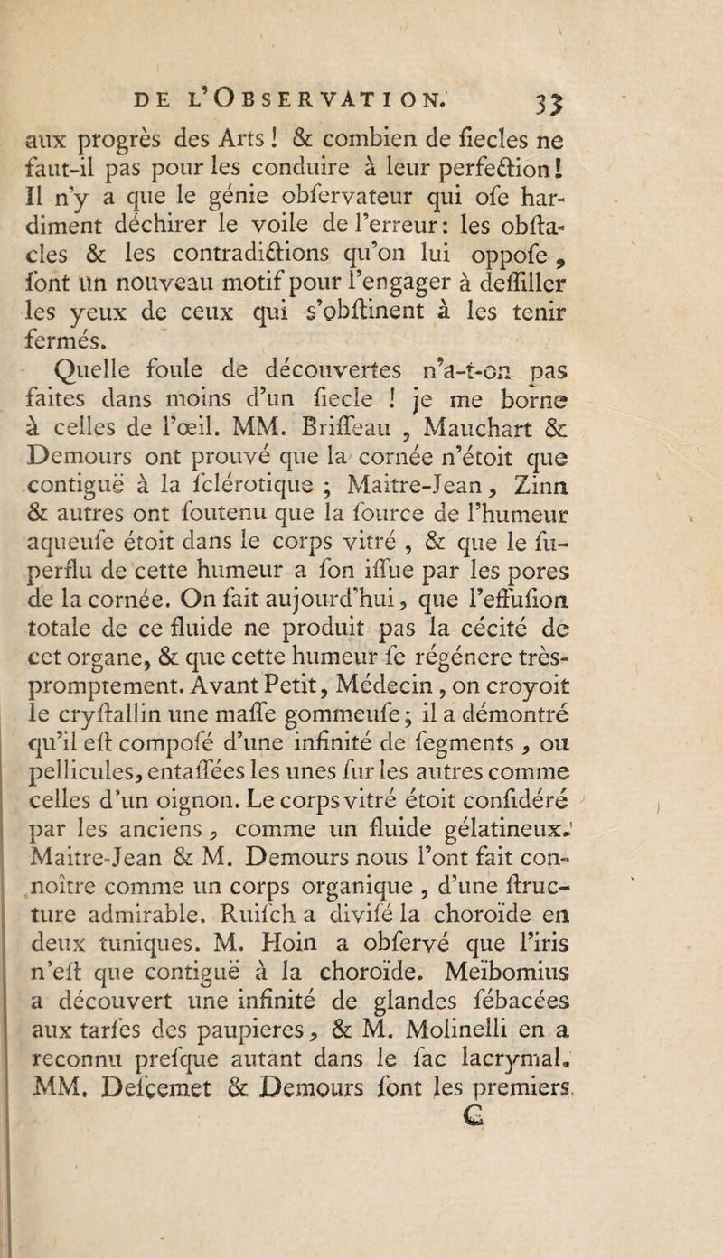 aux progrès des Arts ! & combien de fiecîes ne faut-il pas pour les conduire à leur perfe&ion i Il ny a que le génie obfervateur qui ofe har¬ diment déchirer le voile de l’erreur : les obfla- des & les contradi&ions qu’on lui oppofe , font un nouveau motif pour l’engager à deffiller les yeux de ceux qui s’obftinent à les tenir fermés. Quelle foule de découvertes n’a-t-on pas faites dans moins d’un fiecle ! je me borne à celles de l’œil. MM. Briffeau , Mauchart & Demours ont prouvé que la cornée n’étoit que contiguë à la fclérotique ; Maitre-Jean , Zinn & autres ont foutenu que la fource de l’humeur aqueufe étoit dans le corps vitré , & que le fu- perflu de cette humeur a fon ifTue par les pores de la cornée. On fait aujourd’hui * que l’effufion totale de ce fluide ne produit pas la cécité de cet organe, & que cette humeur fe régénéré très- promptement. Avant Petit, Médecin , on croyoit le cryflallin une mafTe gommeufe; il a démontré qu’il eft compofé d’une infinité de fegments , ou pellicules, entalTées les unes furies autres comme celles d'un oignon. Le corps vitré étoit confidéré par les anciens, comme un fluide gélatineux* Maitre-Jean & M. Demours nous l’ont fait con- noitre comme un corps organique , d’une ftruc- ture admirable. Ruifch a divifé la choroïde en deux tuniques. M. Hoin a obfervé que l’iris n’eft que contiguë à la choroïde. Meïbomius a découvert une infinité de glandes fébacées aux taries des paupières, & M. Molinelli en a reconnu prefque autant dans le fac lacrymal* MM. Deiçemet & Demours font les premiers,
