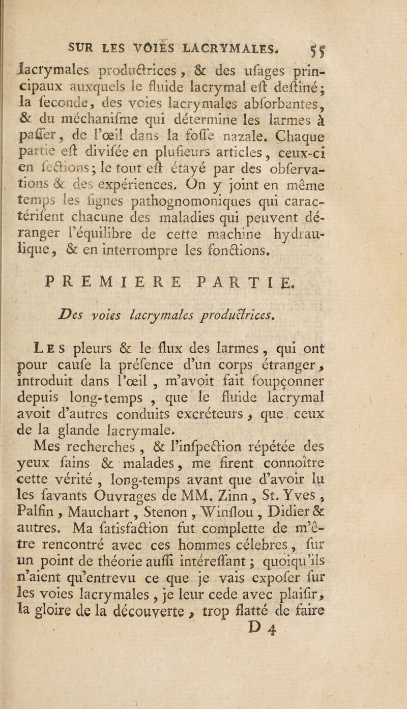 lacrymales produ£rices, & des ufages prin¬ cipaux auxquels le fluide lacrymal eA defliné ; la leconde, des voies lacrymales ablorbantes, & du méchanifme qui détermine les larmes à paffer 9 de l’œil dans la folle nazaîô. Chaque partie efl: divifée en plusieurs articles, ceux-ci en ferions; le tout cfl étayé par des obferva- tions & des expériences. On y joint en même temps les lignes pathognomoniques qui carac- térilent chacune des maladies qui peuvent dé¬ ranger t’équilibre de cette machine hydrau¬ lique , & en interrompre les fondions. PREMIERE PARTIE. Des voies lacrymales productrices. Les pleurs & le flux des larmes , qui ont pour caufe la préfence d’un corps étranger, introduit dans l’œil 5 m’avoit fait foupçonner depuis long-temps , que le fluide lacrymal avoit d’autres conduits excréteurs , que ceux de la glande lacrymale» Mes recherches , & l’infpeélion répétée des yeux fains & malades 9 me firent connoître cette vérité , long-temps avant que d’avoir lu les favants Ouvrages de MM, Zinn , St. Yves * Palfin , Mauchart, Stenon , Winfïou ? Didier & autres. Ma fatisfaftion fut complette de m’ê¬ tre rencontré avec ces hommes célébrés, fur un point de théorie aufïi intéreflant ; quoiqu’ils n’aient qu’entrevu ce que je vais expofer fur les voies lacrymales 9 je leur cede avec plaiiir, la gloire de la découverte » trop flatté de faire D 4