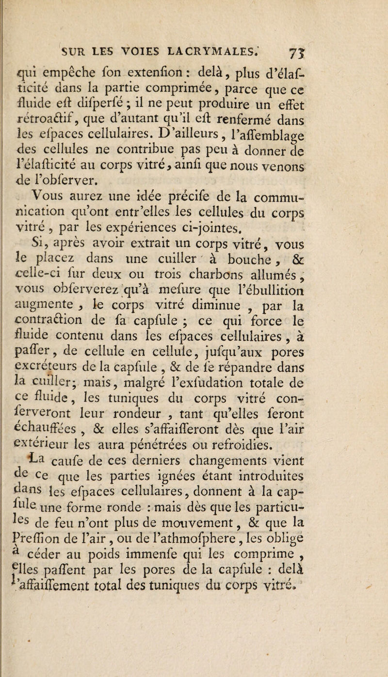 «qui empêche fon extenfion : delà, plus d’élas¬ ticité dans la partie comprimée, parce que ce fluide efl difperfé ; il ne peut produire un effet rétroaéfif, que d’autant qu’il efl renfermé dans les efpaces cellulaires. D’ailleurs, l’affemblage des cellules ne contribue pas peu à donner de l’élafticité au corps vitré *ainfi que nous venons de Fobferver. Vous aurez une idée précife de la commu¬ nication qu’ont entr elles les cellules du corps vitré ? par les expériences ci-jointes. Si, après avoir extrait un corps vitré, vous le placez dans une cuiller ' à bouche 9 & celle-ci fur deux ou trois charbons allumés, vous obferverez qu’à mefure que l’ébullition augmente * le corps vitré diminue , par la contradion de fa capfule ; ce qui force le fluide contenu dans les efpaces cellulaires , à paffer, de cellule en cellule, jufqu’aux pores excréteurs de la capfule , & de fe répandre dans la cuiller; mais, malgré l’exfiidation totale de ce fluide, les tuniques du corps vitré con¬ serveront leur rondeur 5 tant qu’elles feront échauffées , & elles s’affaifferont dès que l’air extérieur les aura pénétrées ou refroidies. La eaufe de ces derniers changements vient ce que les parties ignées étant introduites uans les efpaces cellulaires, donnent à la cap- fule line forme ronde : mais dès que les partiell¬ es de feu n’ont plus de mouvement, & que la Prefîion de l’air , ou de l’athmofphere , les oblige a céder au poids immenfe qui les comprime , ^lles paffent par les pores de la capfule : delà ^’affaiffement total des tuniques du corps vitré.