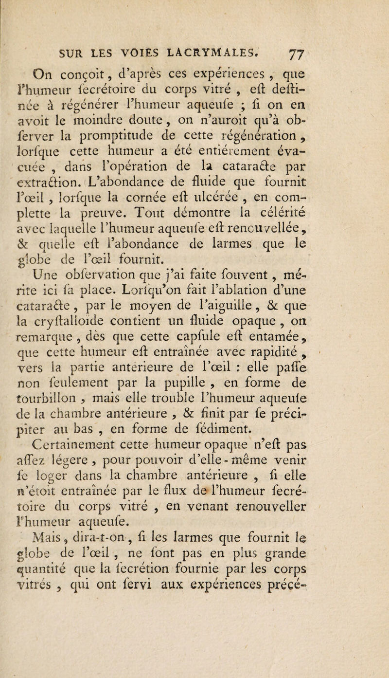 On conçoit, d’après ces expériences , que l'humeur lecrétoire du corps vitré , ed dedi- née à régénérer l’humeur aqueufe ; ii on en avoit le moindre doute, on n’auroit qu’à ob- ferver la promptitude de cette régénération , lorfque cette humeur a été entièrement éva¬ cuée , dans l’opération de la catara&e par extrattion. L’abondance de fluide que fournit Fœil , lorfque la cornée ed ulcérée , en com¬ plexe la preuve. Tout démontre la célérité avec laquelle l’humeur aqueufe ed rencuvellée, & quelle ed l’abondance de larmes que le globe de l’œil fournit. Une obfervation que j’ai faite fou vent, mé¬ rite ici fa place. Lorfqu’on fait l’ablation d’une catara&e , par le moyen de l’aiguille, & que la crydalioide contient un fluide opaque , on remarque , dès que cette capfule ed entamée 9 que cette humeur ed entraînée avec rapidité , vers la partie anterieure de l’œil : elle pade non feulement par la pupille , en forme de tourbillon * mais elle trouble l’humeur aqueule de la chambre antérieure , & finit par fe préci¬ piter au bas , en forme de fédiment. Certainement cette humeur opaque n’ed pas affez légère, pour pouvoir d’elle-même venir fe loger dans la chambre antérieure , d elle n’étoit entraînée par le flux de l’humeur fecré» toire du corps vitré , en venant renouveller F humeur aqueufe. Mais, dira-t-on, fi les larmes que fournit le globe de l’œil , ne font pas en plus grande quantité que la lecrétion fournie par les corps vitrés , qui ont fervi aux expériences précé-
