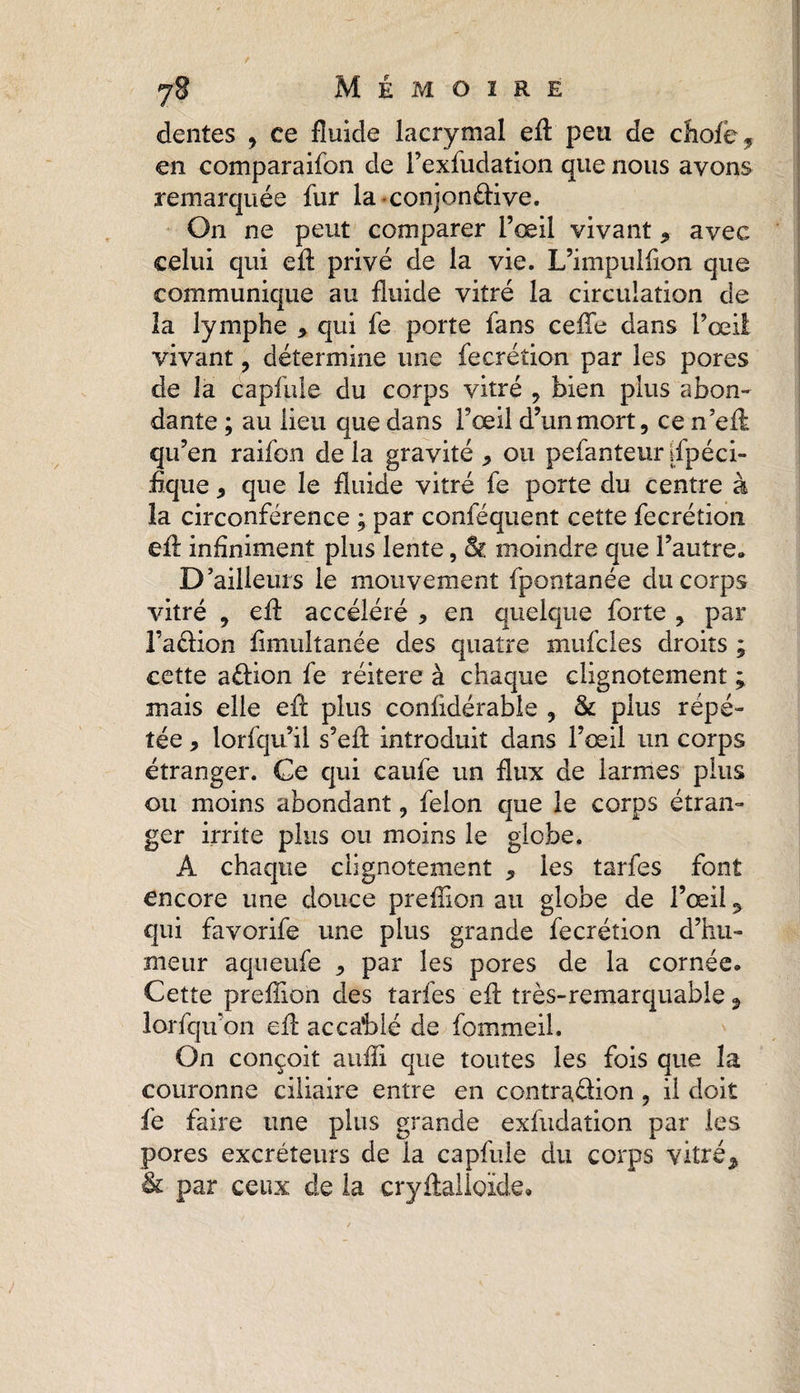 dentes , ce fluide lacrymal efl peu de chofc* en comparaifon de l’exfudation que nous avons remarquée fur la conjonéHve. On ne peut comparer l’œil vivant , avec celui qui efl: privé de la vie. L’impuifion que communique au fluide vitré la circulation de la lymphe * qui fe porte fans celle dans l’œil vivant, détermine une fecrétion par les pores de la capfule du corps vitré , bien plus abon¬ dante ; au lieu que dans l’œil d’unmort, ce n’efl qu’en raifon de la gravité * ou pefanteur Spéci¬ fique , que le fluide vitré fe porte du centre à la circonférence ; par conféquent cette fecrétion efl: infiniment plus lente, & moindre que l’autre» D’ailleurs le mouvement fpontanée du corps vitré 9 efl: accéléré , en quelque forte ? par l’aâion fimuîtanée des quatre mufcles droits ; cette aélion fe réitéré à chaque clignotement ; mais elle efl plus confidérable , & plus répé¬ tée * lorfqu’il s’efl introduit dans l’œil un corps étranger. Ce qui caufe un flux de larmes plus ou moins abondant ? félon que le corps étran¬ ger irrite plus ou moins le globe. A chaque clignotement , les tarfes font encore une douce preffion au globe de l’œil 9 qui favorife une plus grande fecrétion d’hu¬ meur aqueufe * par les pores de la cornée. Cette preffion des tarfes efl très-remarquable, lorfqu’on efl accablé de fommeil. On conçoit auffi que toutes les fois que la couronne ciliaire entre en contra&ion « il doit fe faire une plus grande exfudaîion par les pores excréteurs de la capfule du corps vitré% & par ceux de la cryftalloxde.