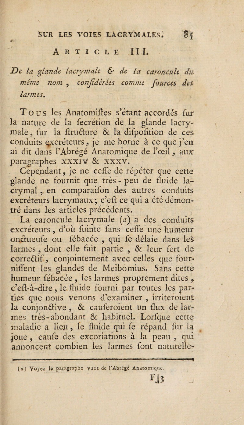 a>: 1 Article IIL De la glande lacrymale & de la caroncule du même nom , conjidcrées comme fources des larmes. Tous les Anatomiftes s’étant accordés fur la nature de la fecrétion de la glande lacry¬ male , fur la ftruôure & la difpofition de ces conduits excréteurs* je me borne à ce que j’en ai dit dans l’Abrégé Anatomique de Foeil* aux: paragraphes xxxiV & xxxv. Cependant, je ne celle de répéter que cette glande ne fournit que très - peu de fluide la¬ crymal , en comparaifon des autres conduits excréteurs lacrymaux; c’efl ce qui a été démon¬ tré dans les articles précédents. La caroncule lacrymale (a) a des conduits excréteurs, d’où fuinte fans ce de une humeur onciueufe ou lébacée * qui fe délaie dans les larmes , dont elle fait partie , & leur fert de correctif* conjointement avec celles que four- nilfent les glandes de Meïbomius. Sans cette humeur fébacée , les larmes proprement dites , c’efl-à-dire, le fluide fourni par toutes les par¬ ties que nous venons d’examiner ? irriteroient la conjonélive , & cauferoient un flux de lar¬ mes très-abondant & habituel. Lorfque cette maladie a lieju, le fluide qui fe répand fur la joue , caufe des excoriations à la peau * qui annoncent combien les larmes font naturelle- »» .. .......— ——- J (a) Yoyez le paragraphe Yin de l’Abrégé Anatomique, FjS