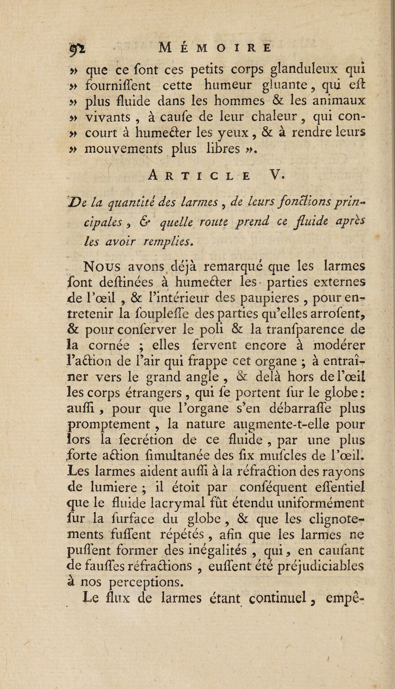 <èfi Mémoire » que ce font ces petits corps glanduleux qui » fourniflent cette humeur gluante, qui efl » plus fluide dans les hommes &amp; les animaux » vivants , à caufe de leur chaleur, qui con- » court à humeéter les veux, &amp; à rendre leurs » mouvements plus libres ». Article V. 'De la quantité des larmes , de leurs fonctions prin¬ cipales * &amp; quelle route prend ce fluide apres les avoir remplies. Nous avons déjà remarqué que les larmes font deftinées à humeéter les parties externes de l’œil , &amp; l’intérieur des paupières ? pour en¬ tretenir la foupleffe des parties qu’elles arrofent* &amp; pour conferver le poli &amp; la tranfparence de la cornée ; elles fervent encore à modérer l’aétion de l’air qui frappe cet organe ; à entraî¬ ner vers le grand angle , &amp; delà hors de l’œil les corps étrangers , qui fe portent fur le globe : auffi , pour que l’organe s’en débarrafle plus promptement , la nature augmente-t-elle pour lors la fecrétion de ce fluide , par une plus forte aétion flmultanée des fix mufcles de l’œil. Les larmes aident aufll à la réfraction des rayons de lumière ; il étoit par conféquent effentiel que le fluide lacrymal fût étendu uniformément fur la furface du globe , &amp; que les clignote¬ ments fuflent répétés , afin que les larmes ne puflent former des inégalités , qui 9 en caufant de faufles réfractions , euffent été préjudiciables à nos perceptions. Le flux de larmes étant continuel 3 empê- r