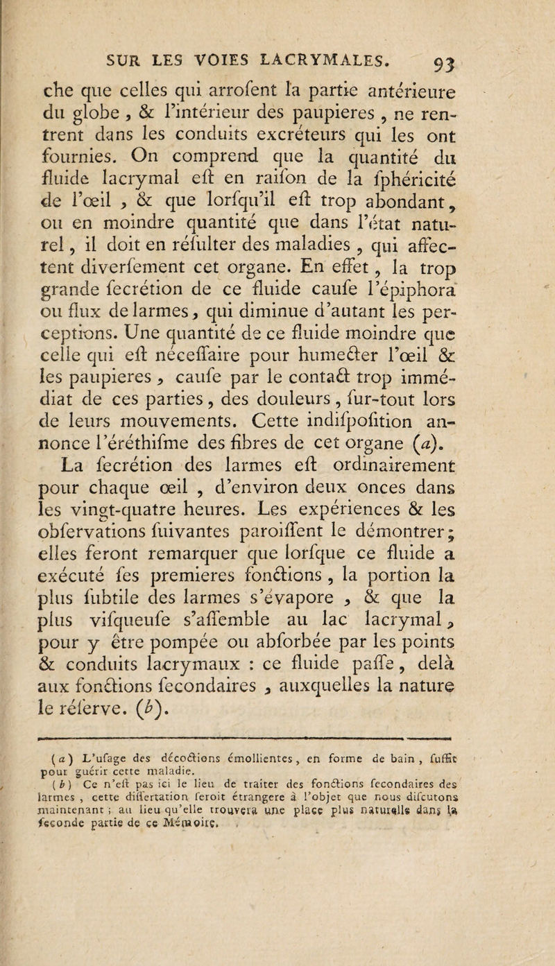 che que celles qui arrofent l'a partie antérieure du globe , &amp; l’intérieur des paupières , ne ren¬ trent dans les conduits excréteurs qui les ont fournies. On comprend que la quantité du fluide lacrymal eft en raifon de la fphéricité de l’œil > &amp; que lorfqu’il efl trop abondant, ou en moindre quantité que dans l’état natu¬ rel , il doit en résulter des maladies , qui affec¬ tent diverfement cet organe. En effet, la trop grande fecrétion de ce fluide caufe l’épiphora ou flux de larmes, qui diminue d’autant les per¬ ceptions. Une quantité de ce fluide moindre que celle qui ed néceffaire pour humeder l’œil &amp; les paupières , caufe par le contad trop immé¬ diat de ces parties , des douleurs , fur-tout lors de leurs mouvements. Cette indifpofition an¬ nonce l’éréthifme des fibres de cet organe (a). La fecrétion des larmes ed ordinairement pour chaque œil , d’environ deux onces dans les vingt-quatre heures. Les expériences &amp; les obfervations fuivantes parodient le démontrer ; elles feront remarquer que lorfque ce fluide a exécuté fes premières fondions , la portion la plus fubtile des larmes s’évapore , &amp; que la plus vifqueufe s’affemble au lac lacrymal * pour y être pompée ou abforbée par les points &amp; conduits lacrymaux : ce fluide paffe, delà aux fondions fecondaires , auxquelles la nature le rélerve. (£). (a) L’ufage des décodions émollientes, en forme de bain, fuffic pour guérir cette maladie. ( b ) Ce n’eil pas ici le lieu de traiter des fondions fecondaires des larmes , cette diflertation feroit étrangère à Tobjet que nous difcutons maintenant ; au lieu qu’elle trouvera une place plus naturelle dans fécondé partie de ce Mémoire.