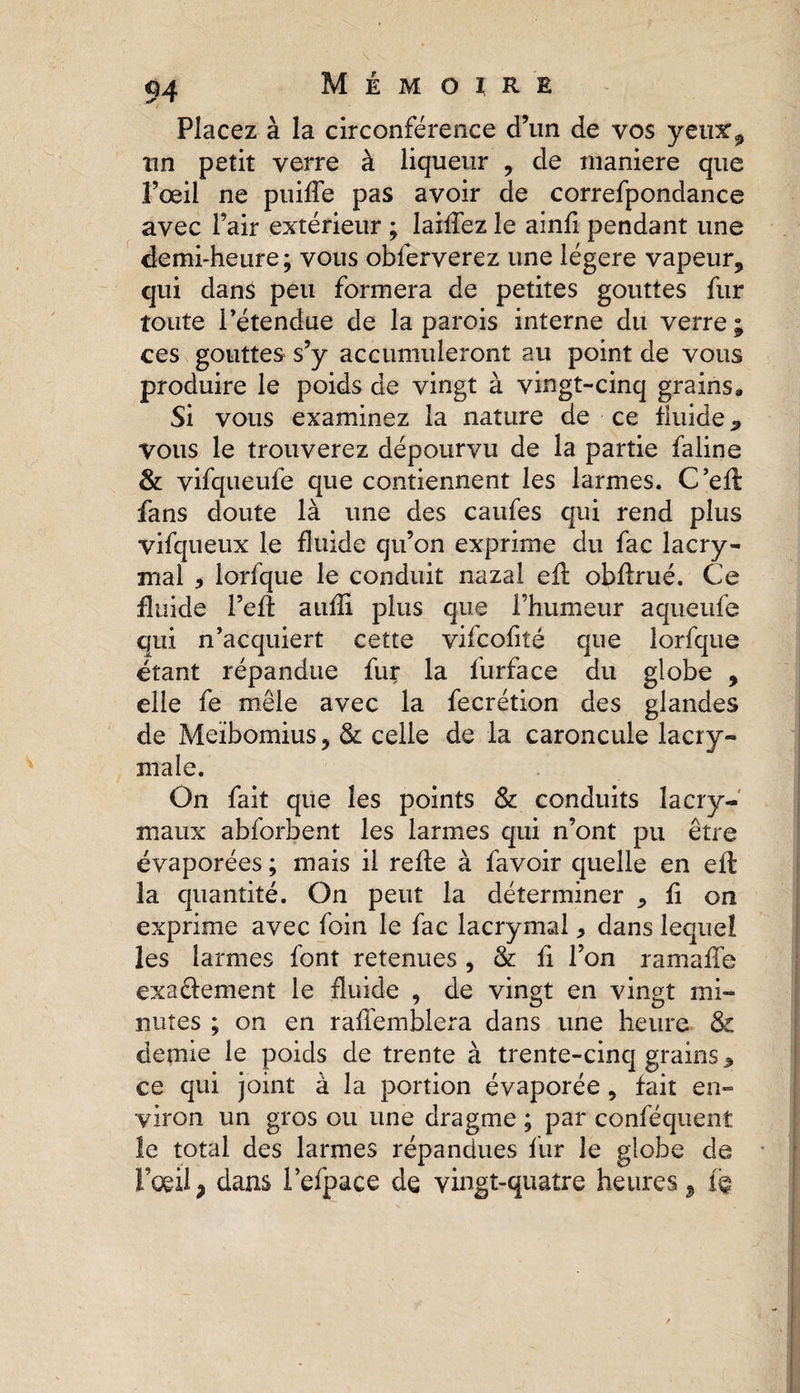 Placez à la circonférence d’un de vos yeux, un petit verre à liqueur , de maniéré que Fœil ne puifle pas avoir de correfpondance avec l’air extérieur ; laiflez le ainfl pendant une demi-heure; vous obferverez une légère vapeur, qui dans peu formera de petites gouttes fur toute l’étendue de la parois interne du verre ; ces gouttes s’y accumuleront au point de vous produire le poids de vingt à vingt-cinq grains. Si vous examinez la nature de ce fluide 9 vous le trouverez dépourvu de la partie faline &amp; vifqueufe que contiennent les larmes. C’eA fans doute là une des caufes qui rend plus vifqueux le fluide qu’on exprime du fac lacry¬ mal 5 lorfque le conduit nazaî efl: obflrué. Ce fluide l’eft aufli plus que l’humeur aqueufe qui n’acquiert cette vifcofiîé que lorfque étant répandue fur la furface du globe , elle fe mêle avec la fecrétion des glandes de Meïbomius, &amp; celle de la caroncule lacry¬ male. On fait que les points &amp; conduits lacry¬ maux abforbent les larmes qui n’ont pu être évaporées ; mais il relie à favoir quelle en elt la quantité. On peut la déterminer 5 fi on exprime avec foin le fac lacrymal, dans lequel les larmes font retenues , &amp; fi l’on ramafîe exacfement le fluide , de vingt en vingt mi¬ nutes ; on en raflémblera dans une heure &amp; demie le poids de trente à trente-cinq grains * ce qui joint à la portion évaporée , fait en¬ viron un gros ou une dragme ; par conféquent le total des larmes répandues fur le globe de l’œil ? dans l’efpace de vingt-quatre heures 5 te