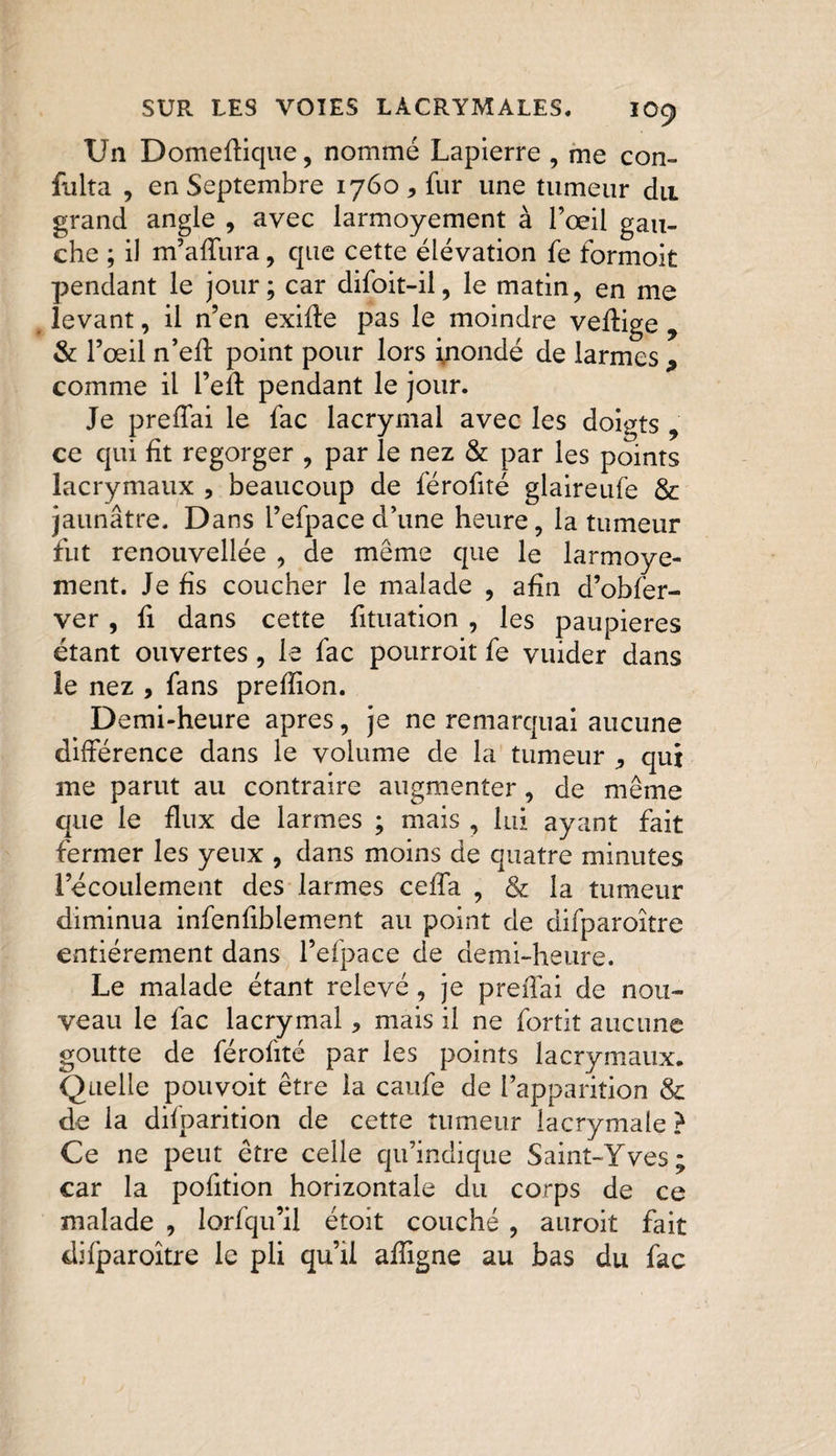 Un Domeffique, nommé Lapierre , me con~ fulta , en Septembre 1760, fur une tumeur du grand angle , avec larmoyement à l’œil gau¬ che ; il m’affura, que cette élévation fe formoit pendant le jour; car difoit-il, le matin, en me levant, il n’en exiffe pas le moindre veffige 9 &amp; l’œil n’eff point pour lors inondé de larmes 9 comme il l’eff pendant le jour. Je preffai le fac lacrymal avec les doigts , ce qui fit regorger , par le nez &amp; par les points lacrymaux , beaucoup de férofité glaireufe &amp; jaunâtre. Dans l’efpace d’une heure, la tumeur fut renouvellée , de même que le larmoye¬ ment. Je fis coucher le malade , afin d’obfer- ver , fi dans cette fituation , les paupières étant ouvertes, le fac pourroit fe vuider dans le nez , fans prefiion. Demi-heure apres, je ne remarquai aucune différence dans le volume de la tumeur ,, qui me parut au contraire augmenter, de même que le flux de larmes ; mais , lui ayant fait fermer les yeux , dans moins de quatre minutes l’écoulement des larmes ceffa , &amp; la tumeur diminua infenfiblement au point de difparoître entièrement dans l’efpace de demi-heure. Le malade étant relevé, je preffai de nou¬ veau le fac lacrymal, mais il ne fortit aucune goutte de férofité par les points lacrymaux. Quelle pouvoit être la caufe de l’apparition &amp; de la difparition de cette tumeur lacrymale ? Ce ne peut être celle qu’indique Saint-Yves; car la pofition horizontale du corps de ce malade , lorfqu’il étoit couché , auroit fait difparoître le pli qu’il affigne au bas du fac