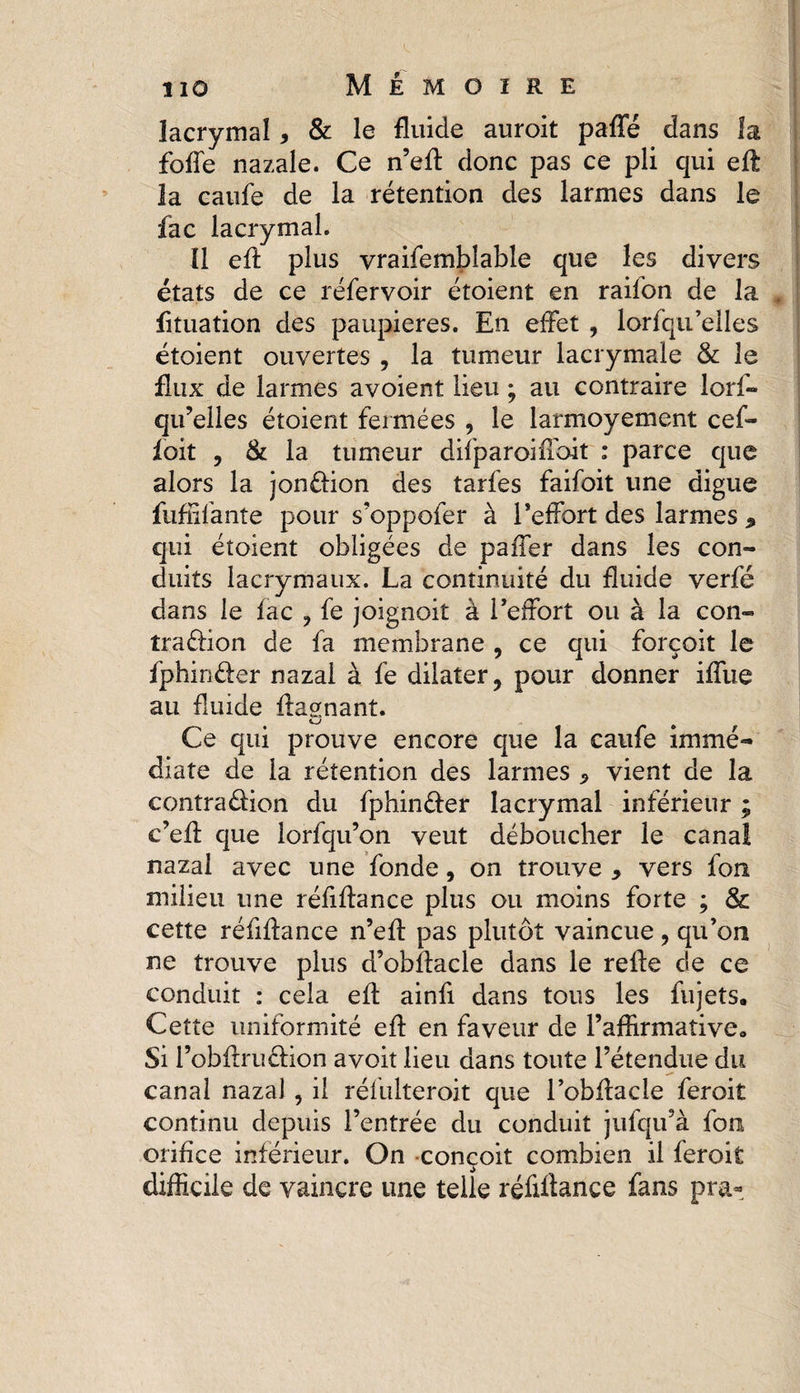 lacrymal * &amp; le fluide auroit paffé dans la foffe nazale. Ce n’efl donc pas ce pli qui efl; la caufe de la rétention des larmes dans le fac lacrymal. ïl efl plus vraifembîable que les divers états de ce réfervoir étoient en raifon de la fituation des paupières. En effet , lorfqu’elles étoient ouvertes , la tumeur lacrymale &amp; le flux de larmes avoient lieu ; au contraire lorf¬ qu’elles étoient fermées , le larmoyement cef- foit , &amp; la tumeur difparoifloit : parce que alors la jonction des tarfes faifoit une digue Adulante pour s’oppofer à l’effort des larmes » qui étoient obligées de paffer dans les con¬ duits lacrymaux. La continuité du fluide verfé dans le fac , fe joignoit à l’effort ou à la con¬ traction de fa membrane , ce qui forçoit le fphirxfler nazai à fe dilater, pour donner iffue au fluide Aasnant. Ce qui prouve encore que la caufe immé¬ diate de la rétention des larmes 5 vient de la contradion du fphinéfer lacrymal inférieur ; e’eft que lorfqu’on veut déboucher le canal nazai avec une fonde, on trouve > vers fon milieu une réfiflance plus ou moins forte ; &amp; cette réfiflance n’eft pas plutôt vaincue, qu’on ne trouve plus d’obflacle dans le refte de ce conduit : cela efl ainfi dans tous les fujeîs. Cette uniformité efl: en faveur de l’aflirmativeo Si l’obftruCHon a voit lieu dans toute l’étendue du canal nazai , il réfulteroit que l’obflacle feroit continu depuis l’entrée du conduit jufqu’à fou orifice inférieur. On conçoit combien il feroit difficile de vaincre une telle réfiflance fans pra-