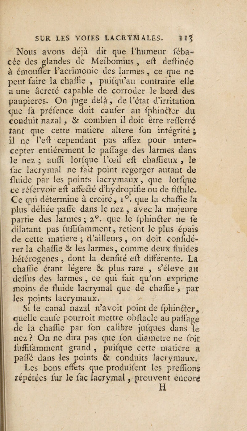 Nous avons déjà dit que l’humeur féba- cée des glandes de Meïbomius , eft deflinée à émouffer l’acrimonie des larmes , ce que ne peut faire la chaffie , puifqu’au contraire elle a une âcreté capable de corroder le bord des paupières. On juge delà, de l’état d'irritation que fa préfence doit caufer au fphinâfer du conduit nazal, &amp; combien il doit être refferré tant que cette matière altéré fon intégrité ; il ne 1 ’eft cependant pas affez pour inter¬ cepter entièrement le paffage des larmes dans le nez ; auffi lorfque l’œil eft chaffieux , le fac lacrymal ne fait point regorger autant de fluide par les points lacrymaux, que lorfque ce réfervoir ed atfeclé d’hydropiûe ou de hflule. Ce qui détermine à croire, i°. que la chaffie la plus déliée paffe dans le nez ? avec la majeure partie des larmes ; 2^. que le fphinéfer ne fe dilatant pas fuffifamment, retient le plus épais de cette matière ; d’ailleurs , on doit considé¬ rer la chaffie &amp; les larmes, comme deux fluides hétérogènes , dont la denfité eff différente. La chaffie étant légère &amp; plus rare , s’élève au deffus des larmes , ce qui fait qu’on exprime moins de fluide lacrymal que de chaffie, par les points lacrymaux. Si le canal nazal n’avoit point de fphinéler, quelle caufe pourroit mettre obffacle au paffage de la chaffie par fon calibre jufques dans le nez ? On ne dira pas que fon diamètre ne foit fuffifamment grand , puifque cette matière a paffé dans les points &amp; conduits lacrymaux. Les bons effets que produifent les preffions répétées fur le fac lacrvmal 7 prouvent encore H