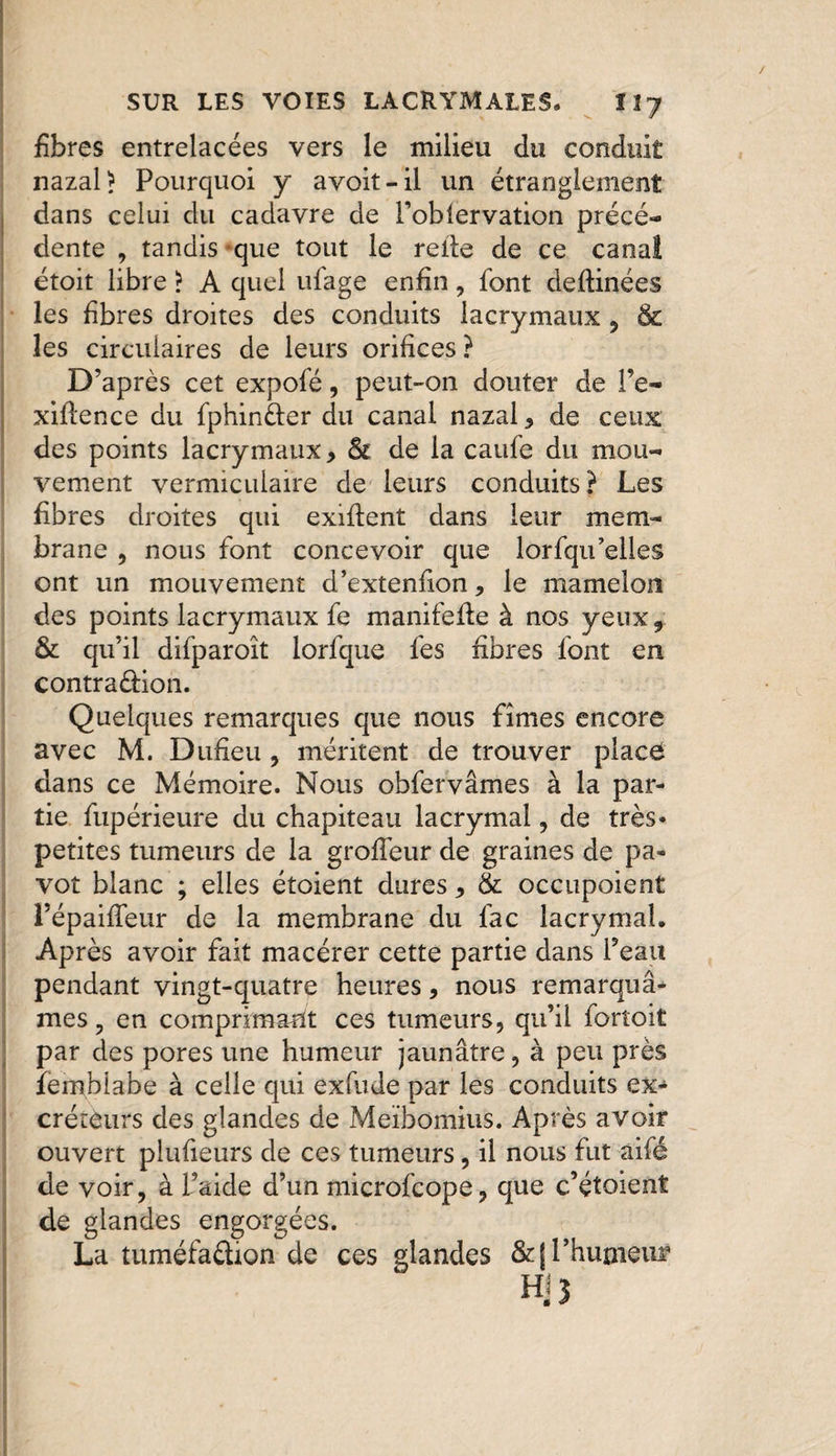 fibres entrelacées vers le milieu du conduit nazal? Pourquoi y avoit-il un étranglement dans celui du cadavre de Poblervation précé¬ dente , tandis que tout le relie de ce canal étoit libre > A quel ufage enfin, font deftinées les fibres droites des conduits lacrymaux , &amp; les circulaires de leurs orifices ? D’après cet expofé, peut-on douter de Pe- xiftence du fphinéler du canal nazal , de ceux des points lacrymaux, St de la caufe du mou¬ vement vermiculaire de leurs conduits? Les fibres droites qui exiflent dans leur mem¬ brane , nous font concevoir que lorfqu’elles ont un mouvement d’extenfion, le mamelon des points lacrymaux fe manifefie à nos yeux, &amp; qu’il difparoît lorfque fes fibres font en contra&amp;ion. Quelques remarques que nous fîmes encore avec M. Dufieu , méritent de trouver place dans ce Mémoire. Nous obfervâmes à la par¬ tie fupérieure du chapiteau lacrymal , de très* petites tumeurs de la grofleur de graines de pa¬ vot blanc ; elles étoient dures, &amp; occupoient Pépaiffeur de la membrane du fac lacrymal. Après avoir fait macérer cette partie dans Peau pendant vingt-quatre heures, nous remarquâ¬ mes ? en comprimait ces tumeurs, qu’il fortoit par des pores une humeur jaunâtre, à peu près ïembiabe à celle qui exfude par les conduits ex¬ créteurs des glandes de Meïbomius. Après avoir ouvert plufieurs de ces tumeurs, il nous fut aifé de voir, à Paide d’un microfcope, que c’étoient de glandes engorgées. La tuméfadion de ces glandes &amp;j l’humeur m