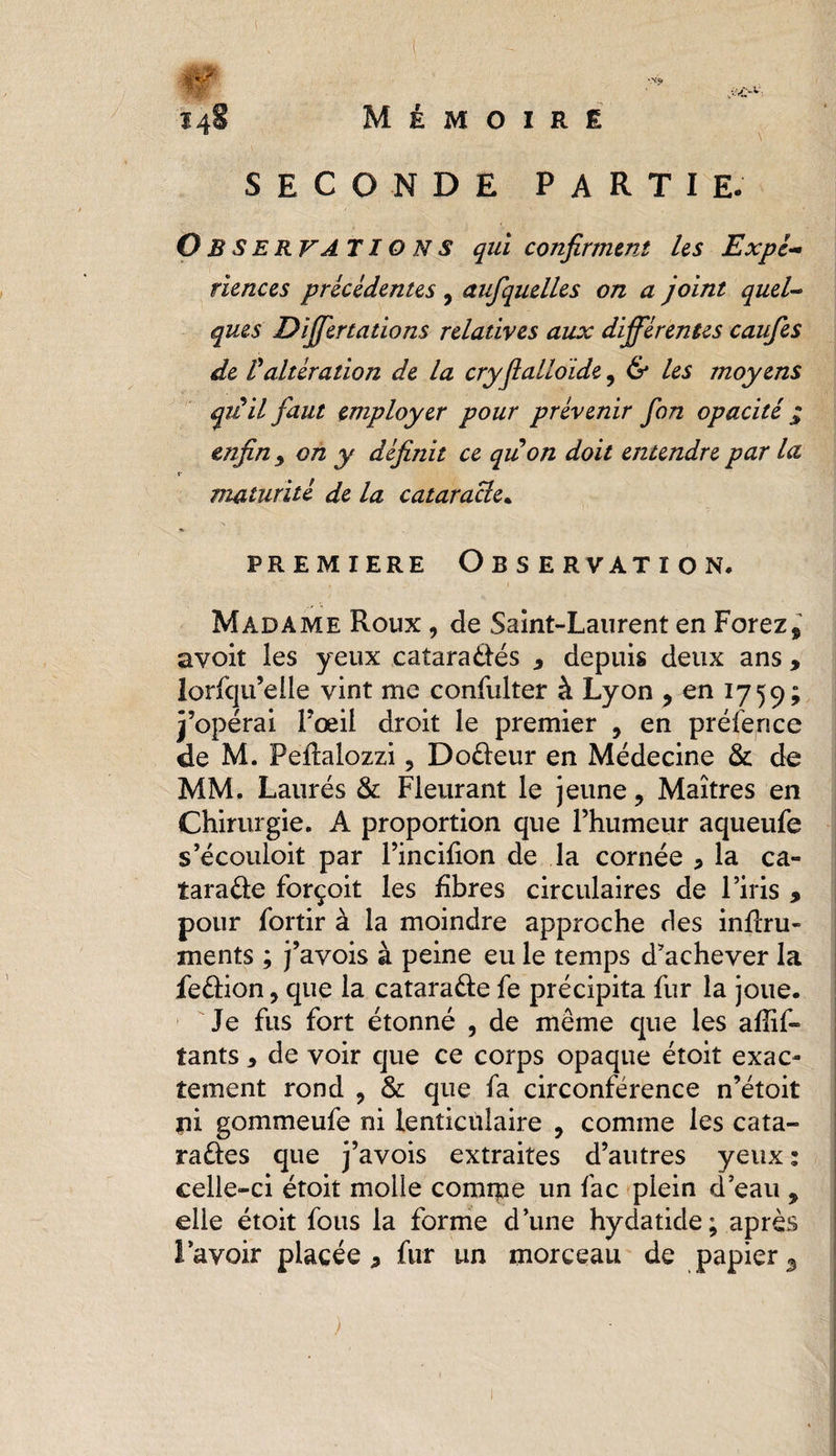 SECONDE PARTIE. Observations qui confirment les Expé¬ riences précédentes, aufquelles on a joint quel¬ ques Differtations relatives aux différentes caufies de Valtération de la cryflalloïde, & les moyens qiiil faut employer pour prévenir fon opacité j; enfin 9 on y définit ce qu on doit entendre par lu maturité de la cataracte. premiere Observation. Madame Roux , de Saint-Laurent en Forez9 avoit les yeux cataraétés 3 depuis deux ans , lorfqu’elle vint me confulter à Lyon , en 1759; j’opérai l’œil droit le premier 9 en préfence de M. Peftalozzi, Doéteur en Médecine & de MM. Laurés & Fleurant le jeune 9 Maîtres en Chirurgie. A proportion que l’humeur aqueufe s’écouloit par l’incifion de la cornée * la ca¬ taracte forçoit les fibres circulaires de l’iris , pour fortir à la moindre approche des inftru- ments ; j’avois à peine eu le temps d’achever la feCtion, que la catara&e fe précipita fur la joue. Je fus fort étonné , de même que les afîif» tants * de voir que ce corps opaque étoit exac¬ tement rond , & que fa circonférence n’étoit pi gommeufe ni lenticulaire 9 comme les cata- raCtes que j’avois extraites d’autres yeux : celle-ci étoit molle comrpe un fac plein d’eau 9 elle étoit fous la forme d’une hydatide; après l’avoir placée * fur un morceau de papier 3 )