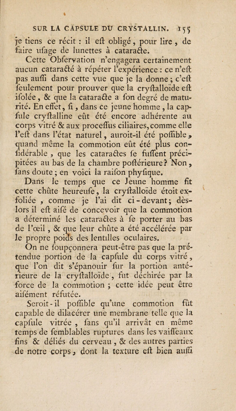 je tiens ce récit : il efl obligé, pour lire , de faire ufage de lunettes à cataraÔe. Cette Obferyation n’engagera certainement aucun cataraélé à répéter l’expérience : ce n’efl pas aufïi dans cette vue que je la donne ; c’efl feulement pour prouver que la cryflalloïde efl îfolée , &amp; que la cataraéle a fon degré de matu¬ rité. En effet, fi, dans ce jeune homme, la cap- fuie cryflalline eût été encore adhérente au corps vitré &amp; aux proceffus ciliaires, comme elle l’eft dans l’état naturel, auroit-il été pofùble 9 quand même la commotion eût été plus con- fidérable , que les cataraéles fe fuffent préci- pitées au bas de la chambre poflérieure? Non, ians doute ; en voici la raifon phyfique. Dans le temps que ce Jeune homme fit cette chiite heureufe, la cryflalloïde étoit ex¬ foliée , comme je l’ai dit ci - devant ; dès- lors il eft aifé de concevoir que la commotion a déterminé les cataraéles à fe porter au bas de l’œil , &amp; que leur chûte a été accélérée par le propre poids des lentilles oculaires. On ne foupçonnera peut-être pas que la pré¬ tendue portion de la capfule du corps vitré, que l’on dit s’épanouir fur la portion anté¬ rieure de la cryflalloïde , fut déchirée par la force de la commotion ; cette idée peut être aifément réfutée. Seroit - il poffible qu’une commotion fût capable de dilacérer une membrane telle que la capfule vitrée , fans qu’il arrivât en même temps de femblables ruptures dans les vaiffeaux fins &amp; déliés du cerveau , &amp; des autres parties de notre corps ^ dont la texture efl bien auffi