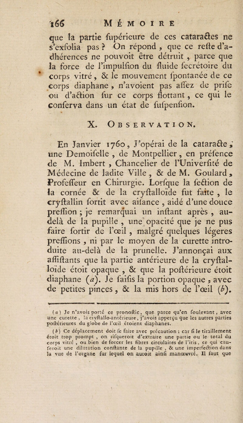 que la partie fiipérieure de ces cataraftes ne s’exfolia pas ? On répond * que ce refte d’a¬ dhérences ne pouvoiî être détruit , parce que la force de l’impulflon du fluide fecrétoire du corps vitré, &amp; le mouvement fpontanée de ce corps diaphane , n’avoient pas allez de prilc ou d’a&amp;ion fur ce corps flottant, ce qui le conferva dans un état de fufpenfion. X. Observation. En Janvier 1760, J’opérai de la cataraûe^ une Demoifelle , de Montpellier, en préfence de M. Imbert , Chancelier de l’Univerflté de Médecine de ladite Ville ^ &amp; de M. Goulard , Profefleur en Chirurgie. Lorfque la feôion de la cornée &amp; de la cryflalloïde fut faite , le cryflallin fortit avec ailance ? aidé d’une douce preflion ; je remarquai un inftant après , au- delà de la pupille , une opacité que je ne pus faire fortir de i’œil , malgré quelques légères prefllons , ni par le moyen de la curette intro¬ duite au-delà de la prunelle. J’annonçai aux afliftants que la partie antérieure de la cryflal- îoide étoit opaque ? &amp; que la poflérieure étoit diaphane (a). Je faifis la portion opaque * avec de petites pinces , &amp; la mis hors de l’œil (£). {a) Je n’avois porté ce pronoftic, que parce qu’en foulevant, avec une curette , la cryftallo-antérieure, j’avois apperçu que les autres parties poftérieures du globe de l’œil étoient diaphanes. (b) Ce déplacement doit fe faire avec précaution ; car fi le tiraillement étoit trop prompt , on rifqueroit d’extraire une partie ou le total du corps vitré , ou bien de forcer les fibres circulaires de l’iris , ce qui eau- feroit une dilatation confiante de la pupille , &amp; une imperfection dans la vue de l'organe fur lequel on autoic ainfi manoeuvré. Il faut que