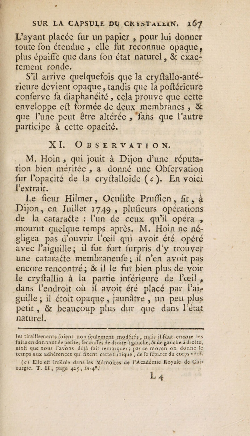 L’ayant placée fur un papier , pour lui donner toute fon étendue , elle fut reconnue opaque, plus épaiffe que dans fon état naturel 9 &amp; exac¬ tement ronde. S’il arrive quelquefois que la cryftallo-anté- rieure devient opaque, tandis que lapoftérieure conferve fa diaphanéité y cela prouve que cette enveloppe eft formée de deux membranes , &amp; que l’une peut être altérée 9 fans que l’autre participe à cette opacité. XI. Observation. M. Hoin , qui jouit à Dijon d’une réputa~ îion bien méritée , a donné une Obfervation fur l’opacité de la crydalloïde (c). En voici l’extrait. Le fieur Hilmer, Oculide Pruffien, fit, à Dijon, en Juillet 1749 , plufieurs opérations de la catara&amp;e : l’un de ceux qu’il opéra * mourut quelque temps après. M. Hoin ne né¬ gligea pas d’ouvrir l’œil qui avoit été opéré avec l’aiguille; il fut fort furpris d’y trouver une catara&amp;e membraneufe; il n’en avoit pas encore rencontré; &amp; il le fut bien plus de voir le cryflallin à la partie inférieure de l’œil , dans l’endroit où il avoit été placé par l’ai¬ guille ; il étoit opaque , jaunâtre , un peu plus petit , &amp; beaucoup plus dur que dans l’état naturel. les tiraillements foient non feulement modérés , mais il faut encore les faire en donnant de petites fecoufles de droite à gauche, &amp; de gauche à droite, ainfi que nous l’avons déjà fait remarquer; parce moyen on donne le temps aux adhérences qui fixent cette tunique , de fe réparer du corps vitr€. (c) Elle eft inférée dans les Mémoires de l’Académie Royale de Chi¬ rurgie. T. II, page 415, i/2-40.