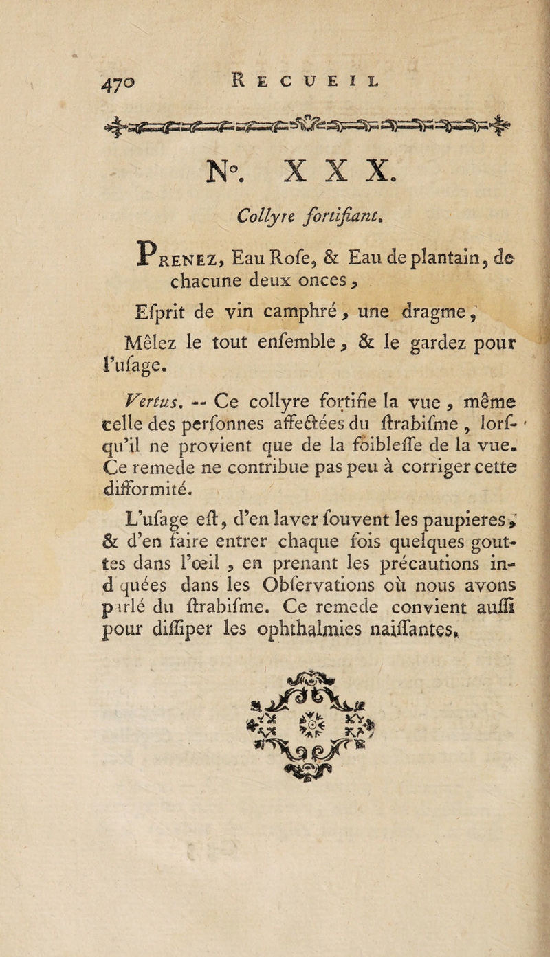 47° N°. X X X. Collyre, fortifiant. Prenez, Eau Rofe, &amp; Eau de plantain, de chacune deux onces * Efprit de vin camphré , une dragme. Mêlez le tout enfemble, &amp; le gardez pour Tillage, Vertus. — Ce collyre fortifie la vue , même celle des perfonnes affeélées du ftrabifme , lorf- • qu’il ne provient que de la foibleffe de la vue. Ce remede ne contribue pas peu à corriger cette difformité, L’ufage eft, d’en laver fouvent les paupières,’ &amp; d’en faire entrer chaque fois quelques gout¬ tes dans l’œil , en prenant les précautions in- d quées dans les Obfervations oii nous avons p trié du ftrabifme. Ce remede convient auiîi pour diffiper les ophthalmies naiffantes* S