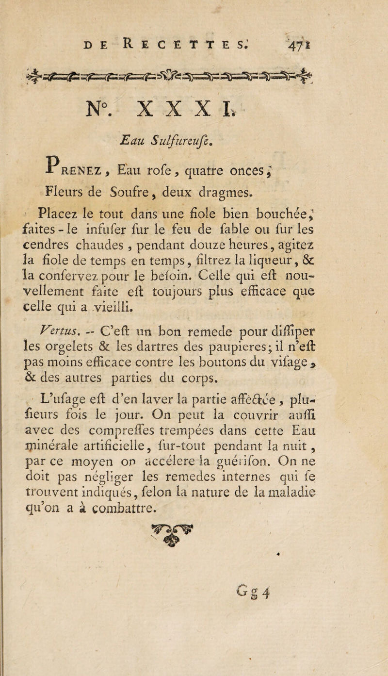 N°. XXX L Eau Sulfureufè. P renez , Eau rofe * quatre onces, Fleurs de Soufre , deux dragmes. Placez le tout dans une fiole bien bouchée, faites - le infufer fur le feu de fable ou fur les cendres chaudes , pendant douze heures, agitez 3a fiole de temps en temps , filtrez la liqueur, &amp; la confervez pour le beioin. Celle qui efi nou¬ vellement faite efi: toujours plus efficace que celle qui a vieilli. Vmus. — C5efi un bon remede pour difiîper les orgelets &amp; les dartres des paupières; il ffieft pas moins efficace contre les boutons du vifage &gt; &amp; des autres parties du corps. L’ufage efi d’en laver la partie affè&amp;ée * plu- fiieurs fois le jour. On peut la couvrir aufii avec des comprefles trempées dans cette Eau minérale artificielle, fur-tout pendant la nuit 9 par ce moyen on accéléré la guérifon. On ne doit pas négliger les remedes internes qui fe trouvent indiqués, félon la nature de la maladie qu’on a à combattre. # 6g 4 4