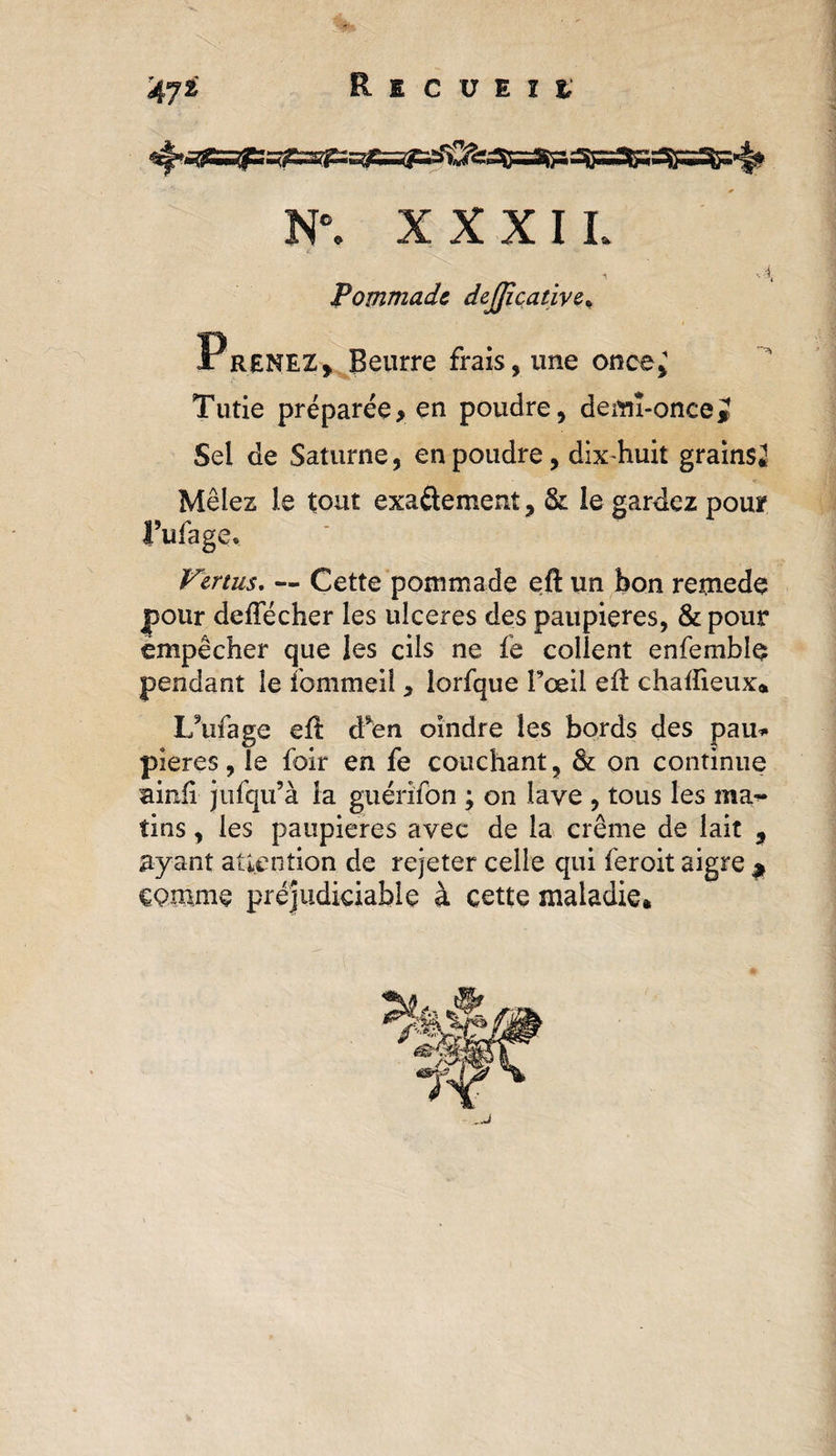 N°. XXXII. Pommade dejjicative* Prenez, Beurre frais, une once^ Tutie préparée, en poudre, demi-once* Sel de Saturne, en poudre, dix-huit grains* Mêlez le tout exa&amp;ement, &amp; le gardez pour l’ufage. Vertus. — Cette pommade eft un bon remede pour defîecher les ulcérés des paupières, &amp; pour empêcher que les cils ne fe collent enfembîç pendant le fommeil , lorfque Fœil eft chaüieux* IAifage eû. d^en oindre les bords des pau* pieres, le foir en fe couchant, &amp; on continue ainii jufqu’à la guérifon ; on lave , tous les ma¬ tins , les paupières avec de la crème de lait , ayant attention de rejeter celle qui feroit aigre ^ eQmme préjudiciable à cette maladie*