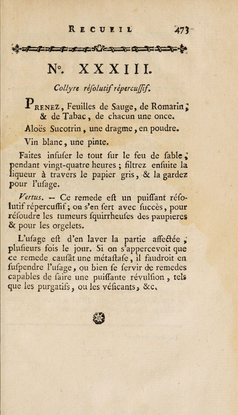 Recueil 475 N°. XXXIII. Collyre réfolutif répercujfif. Prenez, Feuilles de Sauge, de Romarin; &amp; de Tabac, de chacun une once. Aloës Sucotrin, une dragme, en poudre* Vin blanc, une pinte. Faites infufer le tout fur le feu de fable ; pendant vingt-quatre heures ; filtrez enfuite la liqueur à travers le papier gris, &amp; la gardez pour Fufage. Vertus, — Ce remede eft un puiffant réfo- lutif répercufîif ; on s’en fert avec fuccès, pour réfoudre les tumeurs fquirrheufes des paupières pour les orgelets. L’ufage eft d’en laver la partie affe&amp;ée ; plufieurs fois le jour. Si on s’appercevoit que ce remede caufât une métaftafe, il faudroit en fufpendre l’ufage, ou bien fe lervir de remedes capables de faire une puiffante réyulfion ? tels que les purgatifs, ouïes véficants* &amp;c„