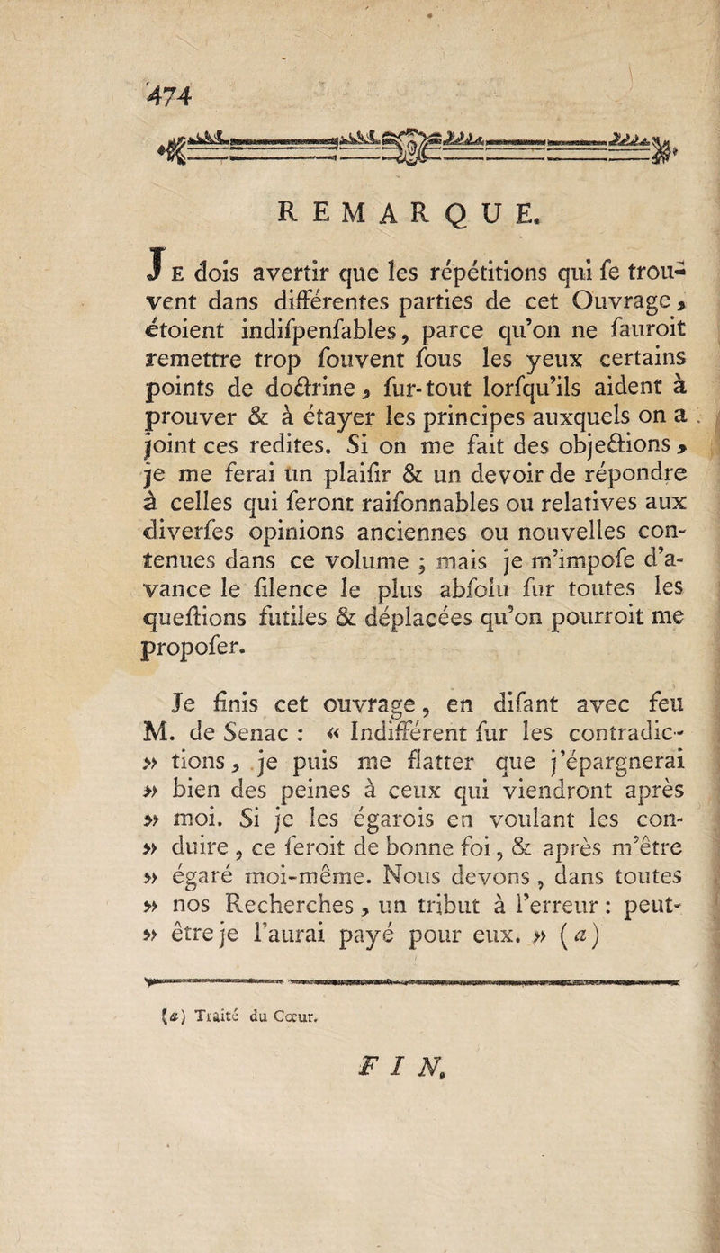 ifc&amp;L MU * REMARQUE, J E dois avertir que les répétitions qui fe trou¬ vent dans différentes parties de cet Ouvrage , étaient indifpenfables, parce qu’on ne fauroit remettre trop fouvent fous les yeux certains points de doéhine * fur- tout lorfqu’ils aident à prouver &amp; à étayer les principes auxquels on a joint ces redites. Si on me fait des obje&amp;ions &gt; je me ferai un plaifir &amp; un devoir de répondre à celles qui feront raifonnables ou relatives aux diverfes opinions anciennes ou nouvelles con¬ tenues dans ce volume ; mais je m’impofe d’a¬ vance le filence le plus abfolu fur toutes les quefoons futiles 3l déplacées qu’on pourroit me propofer. Je fais cet ouvrage, en difant avec feu M. de Senac : « indifférent fur les contradic- » tions, je puis me flatter que j’épargnerai » bien des peines à ceux qui viendront après 5? moi. Si je les égarois en voulant les con- » du ire 5 ce feroit de bonne foi, &amp; après m’être » égaré moi-même. Nous devons , dans toutes » nos Recherches , un tribut à l’erreur : peut* » être je l'aurai payé pour eux. » [a] {&amp;) Traité du Cœur, FIN.