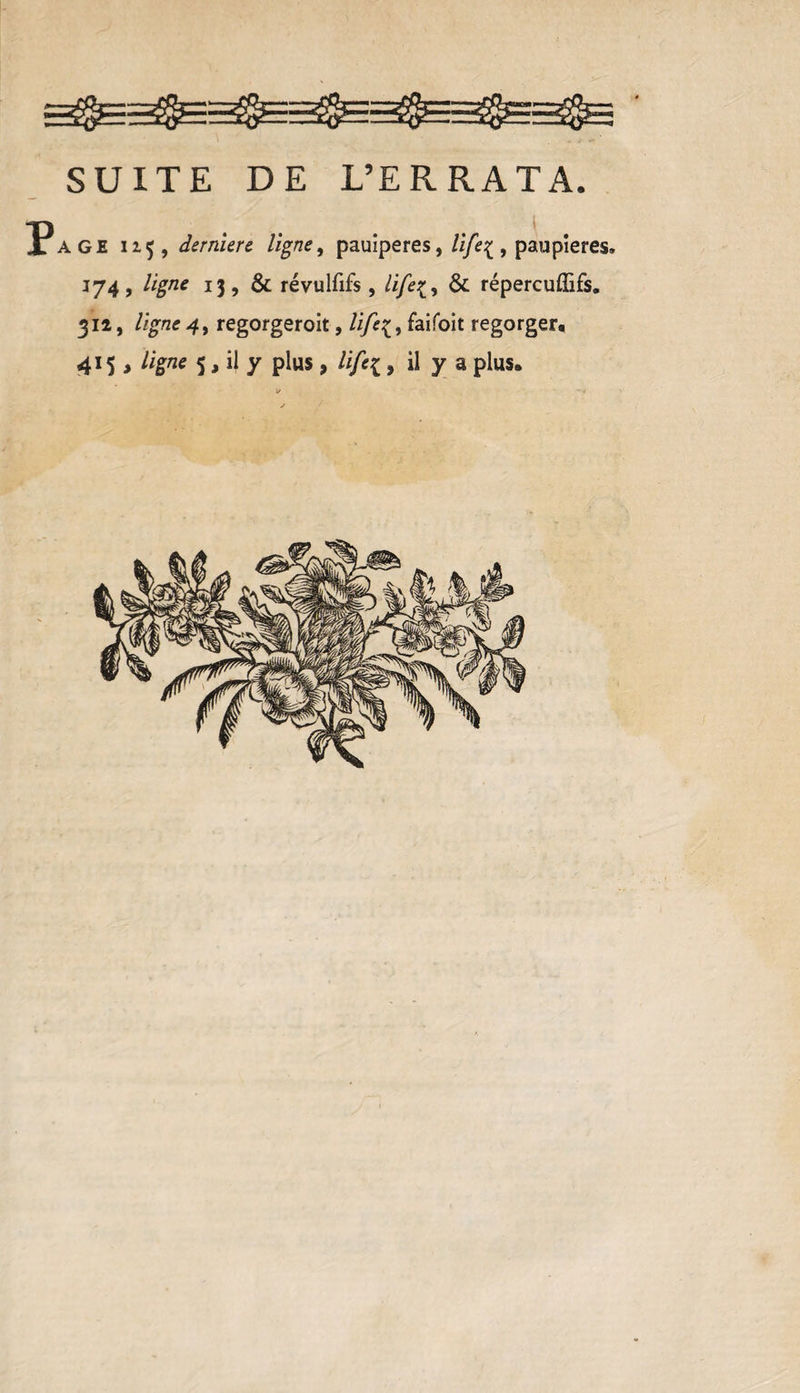 SUITE DE L’ERRATA. ?age 113, derniere ligne, pauiperes, life^ , paupières» 174, ligne 13, &amp; révulfifs , life&amp; répereuflifs. 312, ligne 4, regorgeroit, life{, faifoit regorger, 415 , ligne 5, il y plus , life{, il y a plus.