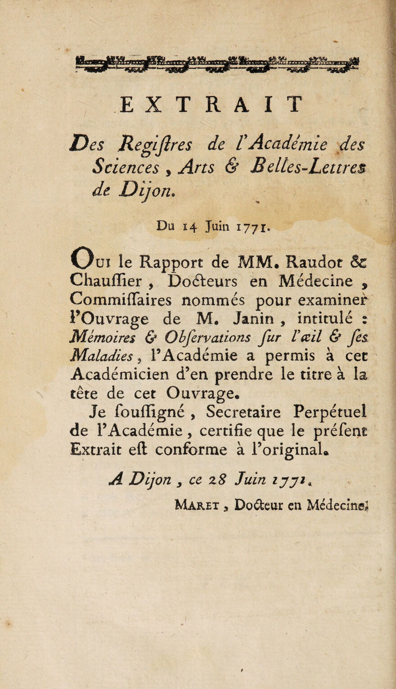 EXTRAIT ■ / Des Regijlres de /’Académie des Sciences , Arts &amp; Belles-Lettres, de D ij on. Du 14 Juin 1771» Oui le Rapport de MM. Raudot &amp; Chaufïier , Doéteurs en Médecine 9 Commiffaires nommés pour examiner l’Ouvrage de M. Janin , intitulé : Mémoires &amp; Obfervations fur V&amp;il &amp; fes Maladies , l’Académie a permis à cec Académicien d’en prendre le titre à la tête de cet Ouvrage. Je fouffigné , Secrétaire Perpétuel de l’Académie, certifie que le préfent Extrait eft conforme à l’original. A Dijon y ce z 8 Juin ijji* Maret a Do&amp;eur en Médecine^ t
