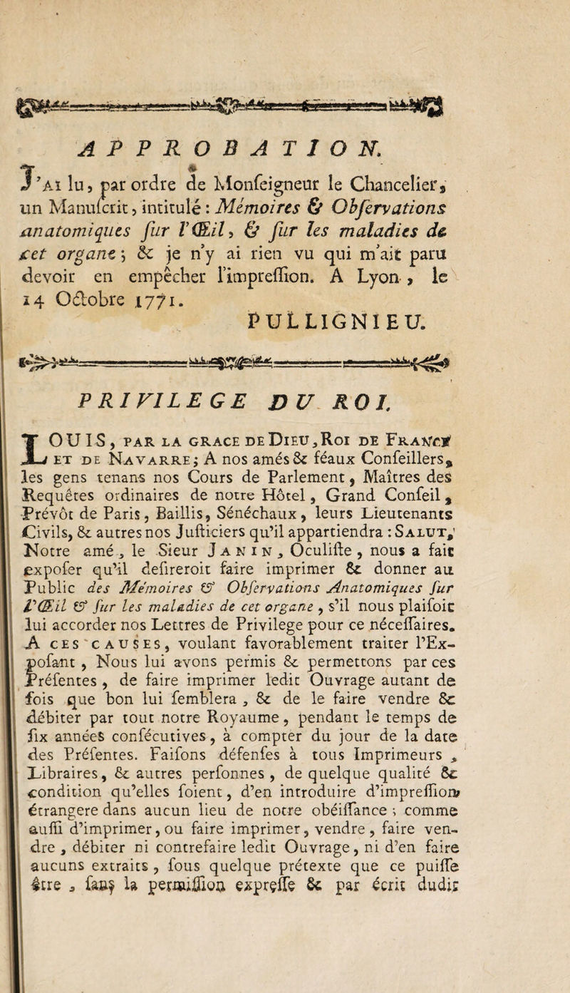 ril^SS^éSæssstë A P P R O B A T J O N. J* ’Ai lu 5 par ordre de Monfeigneur le Chanceliers un Manuicrit, intitulé : Mémoires &amp; Obfervations anatomiques fur F (EU, &amp; fur les maladies d&amp; cet organe ; &amp; je n’y ai rien vu qui m’ait paru devoir en empêcher l’impreflion. A Lyon , le ï 4 Odobre .1771. PULLIGNIEU. P RI FILE GE DU ROI. LOUIS, PAR LA GRACE DE DlEU * Roi DE FRAtfCtf et de Navarre ; A nos amés 8c féaux Confeillers, les gens tenans nos Cours de Parlement, Maîtres des Requêtes ordinaires de notre Hôtel, Grand Confeil, Prévôt de Paris, Baillis, Sénéchaux, leurs Lieutenants Civils, 8c autres nos Jufticiers qu’il appartiendra : Salut,’ Notre amé 3 le Sieur Janin, Oculifte , nous a fait expofer qu’il deüreroit faire imprimer St donner au Public des Mémoires £7 Observations Anatomiques Sur V(Ed £7 Sur les maladies de cet organe , s’il nous plaifoic lui accorder nos Lettres de Privilège pour ce nécefTaires. A ces causes, voulant favorablement traiter l’Ex- pofant , Nous lui avons permis 8c permettons par ces Préfentes , de faire imprimer ledit Ouvrage autant de fois que bon lui femblera 3 &amp; de le faire vendre 8c débiter par tout notre Royaume, pendant le temps de fix années confécutives, à compter du jour de la date des Préfentes. Faifons défenfes à tous Imprimeurs , Libraires, 8c autres perfonnes , de quelque qualité 8c condition qu’elles foient, d’en introduire d’impreffiom étrangère dans aucun lieu de notre obéiffance ; comme aulïi d’imprimer, ou faire imprimer, vendre , faire ven¬ dre , débiter ni contrefaire ledit Ouvrage, ni d’en faire aucuns extraits , fous quelque prétexte que ce puiffe être 3 fa&amp;f la permiDiioa exprçfTe 8c par écrit dudit;
