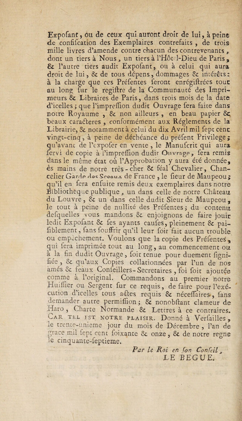 f Expofant, ou de ceux qui auront droit de lui, à peine de confifcation des Exemplaires contrefaits , de trois mille livres d’amende contre chacun des contrevenants , dont un tiers à Nous, un tiers à l’Hôt 1-üieu de Paris, 8c l’autre tiers audit Expofant, ou à celui qui aura, droit de lui, 8c de tous dépens, dommages Sc intérêts: à la charge que ces Préfentes feront enrégiftrées touc au long fur le regiftre de la Communauté des Impri¬ meurs 8c Libraires de Paris, dans trois mois de la date d’icelles j que l’impreflion dudit Ouvrage fera faite dans notre Royaume , 8c non ailleurs , en beau papier 8c beaux caraéteres , conformément aux Réglements de la Librairie, Sc notamment à celui du dix A vril mil fept cenc vingt-cinq, à peine de déchéance du préfent Privilège; qu’avanc de l’expofer en vente , le Manufcrit qui aura fervi de copie à i’impreilion dudir Ouvrage, fera remis dans le même état où l’Approbation y aura été donnée, es mains de notre très-cher 8c féal Chevalier, Chan¬ celier Garde decSceauA de France , le fleur de Maupeou; qu’il en fera enfuite remis deux exemplaires dans notre Bibliothèque publique, un dans celle de notre Château du Louvre, 8c un dans celle dudit Sieur de Maupeou, le tout à peine de nullité des Préfentes ,* du contenu defquelles vous mandons 8c enjoignons de faire jouir ledit Expofant 8c fes ayants caufes, pleinement 8c pai~ fiblement, fans fouflfrir qu’il leur foir fait aucun trouble ou empêchement. Voulons que la copie des Préfentes, qui fera imprimée tout au long, au commencement ou à la fin dudit Ouvrage, foit tenue pour duement ligni¬ fiée , &amp; qu’aux Copies collationnées par l’un de nos amés 8c féaux Conieillers-Secrétaires , foi foit ajoutée comme a l’original. Commandons au premier notre Huifiier ou Sergent fur ce requis, de faire pour l’exé¬ cution d’icelles tous aéles requis 8c néceiïaires-, fans demander autre permillion ; 8c nonobftant clameur de idaro , Charte Normande 8c Lettres à ce contraires. Car tel est notre plaisir. Donné à Verfailles , ie trenee-unieme jour du mois de Décembre , l’an de grâce mil fept cent foixante 8c onze, 8c de notre régné le cinquante-feptieme. Par le Roi en [on Confeil * LE BEGUE.