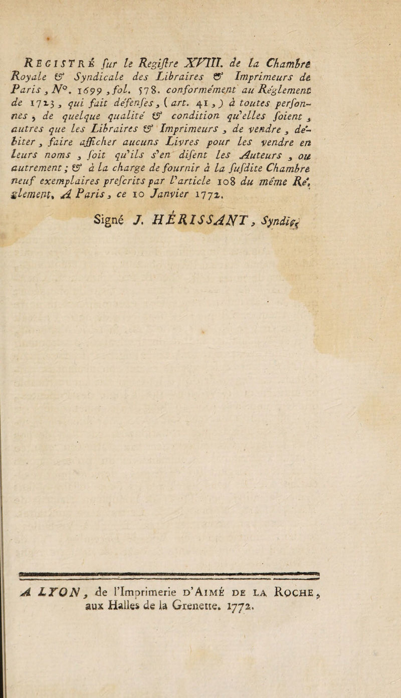 Registre fur le Regijlre JCPTII. de la. Chambre Royale £5* Syndicale des Libraires &amp; Imprimeurs de Paris ,N°. 1699 } fol. 578. conformément au Réglement de 1713 3 qui fait défenfes, {art. 41 , ) à toutes perfon- nes j de quelque qualité (Si condition qu’elles foient s autres que les Libraires (J Imprimeurs , de vendre , dé¬ biter faire afficher aucuns Livres pour les vendre en leurs noms , foit qu’ils s'en difent les Auteurs 3 ou autrement ;($ à la charge de fournir à la fufdite Chambre neuf exemplaires prefcrits par Varticle 108 du même Ré, çUmejit, A Paris, ce 10 Janvier 1772. Signé /. HÉRISSANT, Syndiÿ SB A LYON 9 de l’Imprimerie d’Aimé de la Roche &gt; aux Halles de la Gtenette. 1772..