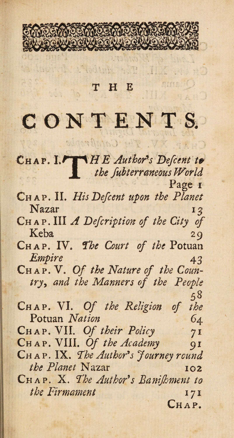 THE CONTENTS. Chap. Author's Defcent t& JL the Subterraneous World Page i Chap. II. His Defcent upon the Planet Nazar 13 Ch a p. Ill A Defcription of the City of Keba 29 Chap. IV. The Court of the Potuan Empire 43 Chap. V. Of the Nature of the Coun¬ try , and the Manners of the People 5S Chap. VI. Of the Religion of the Potuan Nation 64 Chap. VII. Of their Policy 71 Chap. VIII. Of the Ac ade?ny 91 Ch a p. IX. The Author's Journey round the Planet Nazar 102 Chap. X. The Author's Banijhment to the Firmament 171 Chap.