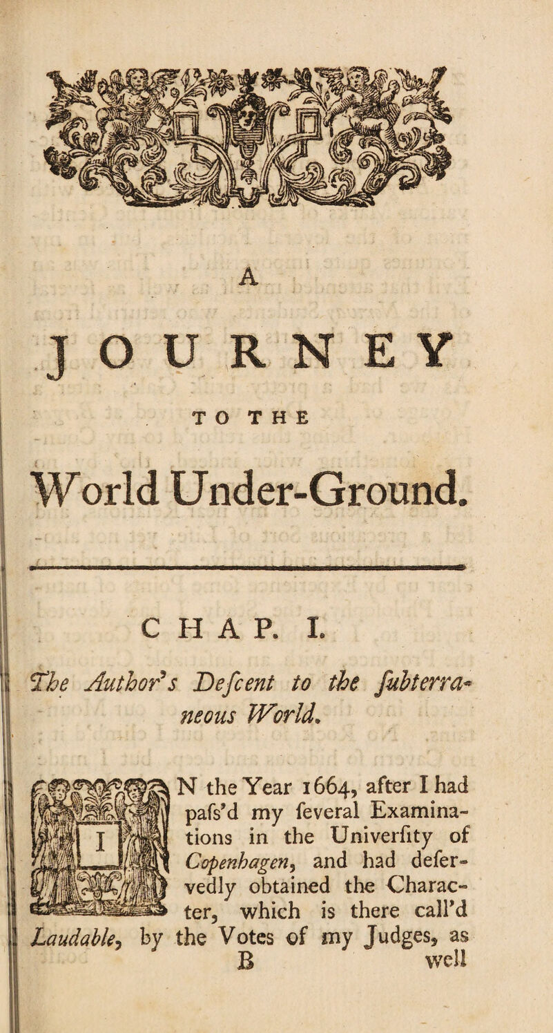 A JOURNEY T O T H E World Under-Ground, c HAP. i. The Author's Befcent to the fubterra* neons World, N the Year 1664, after I had pafs'd my feveral Examina¬ tions in the Univerfity of Copenhagen, and had defer- vedly obtained the Charac¬ ter, which is there call'd Laudable, by the Votes of my Judges, as B well