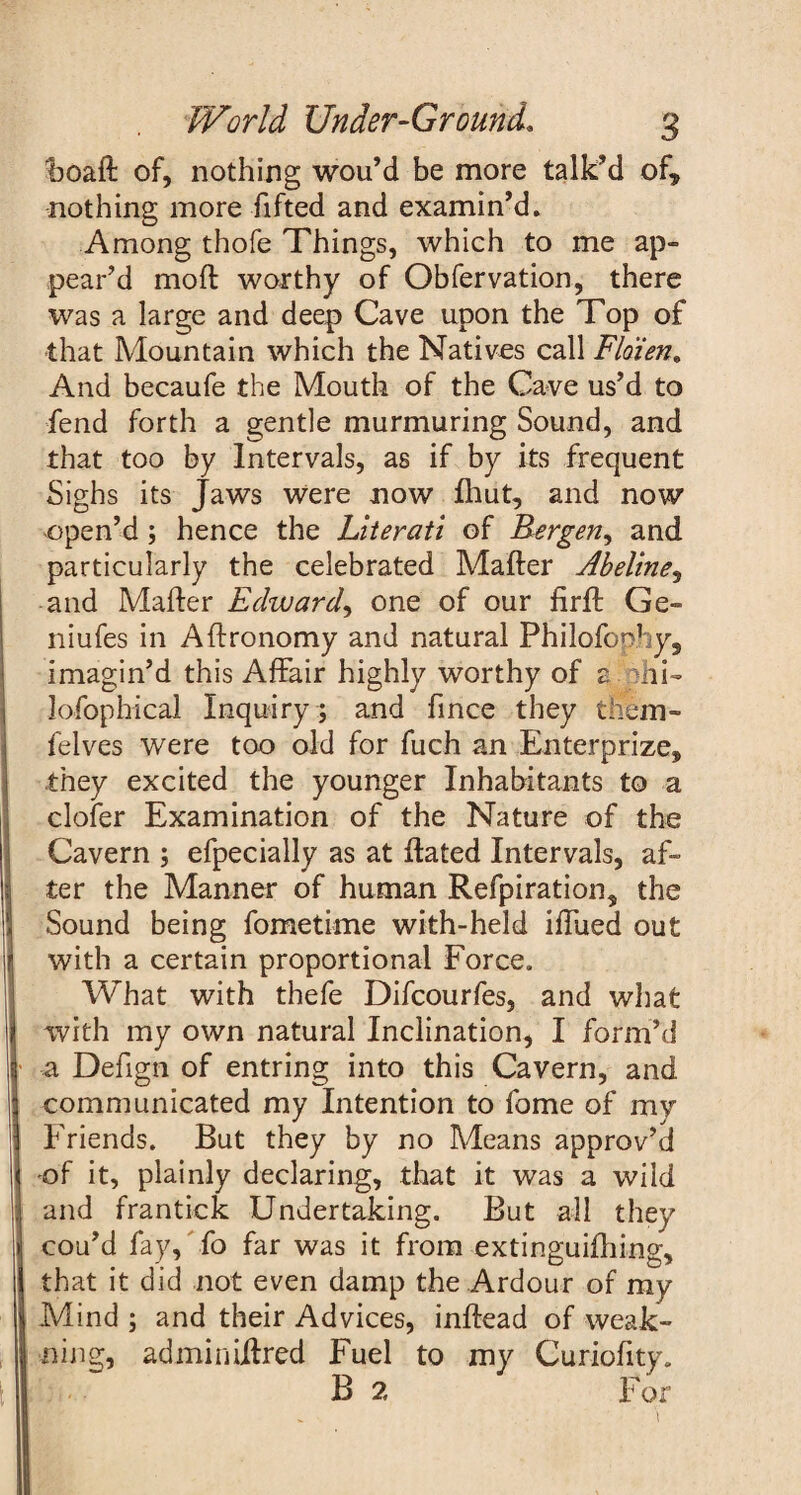 boaft of, nothing wou’d be more talk’d of, nothing more fifted and examin’d. Among thofe Things, which to me ap- pear’d moft worthy of Obfervation, there was a large and deep Cave upon the Top of that Mountain which the Natives call Floien. And becaufe the Mouth of the Cave us’d to fend forth a gentle murmuring Sound, and that too by Intervals, as if by its frequent Sighs its Jaws were now fhut, and now open’d ; hence the Literati of Bergen, and particularly the celebrated Mafter Abeline, and Mafter Edward, one of our firft Ge- niufes in Aftronomy and natural Philofoohy, imagin’d this Affair highly worthy of z hi- lofophical Inquiry ; and fince they tliem- felves were too old for fuch an Enterprize, they excited the younger Inhabitants to a clofer Examination of the Nature of the Cavern ; efpecially as at ftated Intervals, af¬ ter the Manner of human Refpiration, the Sound being fometime with-held iftued out with a certain proportional Force. What with thefe Difcourfes, and what with my own natural Inclination, I form’d a Defign of entring into this Cavern, and communicated my Intention to fome of my Friends. But they by no Means approv’d of it, plainly declaring, that it was a wild and frantick Undertaking. But all they cou’d fay, fo far was it from extinguiftiing, that it did not even damp the Ardour of my Mind ; and their Advices, inftead of weak- ning, adminiftred Fuel to my Curiofity. B 2 For