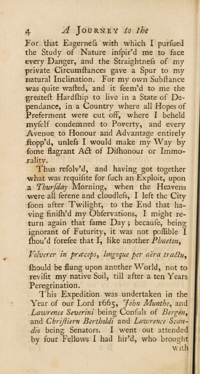 For that Eagernefs with which I purfued the Study of Nature infpir’d me to face every Danger, and the Straightnefs of my private Circumftances gave a Spur to my natural Inclination. For my own Subftance was quite wafted, and it feem’d to me the greateft Hardfhip to live in a State of De- pendance, in a Country where all Hopes of Preferment were cut off, where I beheld myfelf condemned to Poverty, and every Avenue to Honour and Advantage entirely flopp’d, unlefs I would make my Way by fome flagrant A& of Difhonour or Immo¬ rality. Thus refolv’d, and having got together what was requifite for fuch an Exploit, upon a Thurfday Morning, when the Heavens were all ferene and cloudlefs, I left the City foon after Twilight, to the End that ha¬ ving finifli’d my Obfervations, I might re¬ turn again that fame Day; becaufe, being ignorant of Futurity, it was not poffible I fhou’d forefee that I, like another Phaeton, Volverer in precceps, longoque per aera traffu, fhould be flung upon another World, not to revifit my native Soil, till after a ten Years Peregrination. This Expedition was undertaken in the Year of our Lord 1665, John Munthe, and Lawrence Severini being Confuls of Bergen, and Chrijliern Bertholdi and Lavjrence Scan- dio being Senators. I went out attended by four Fellows I had hir’d, who brought with