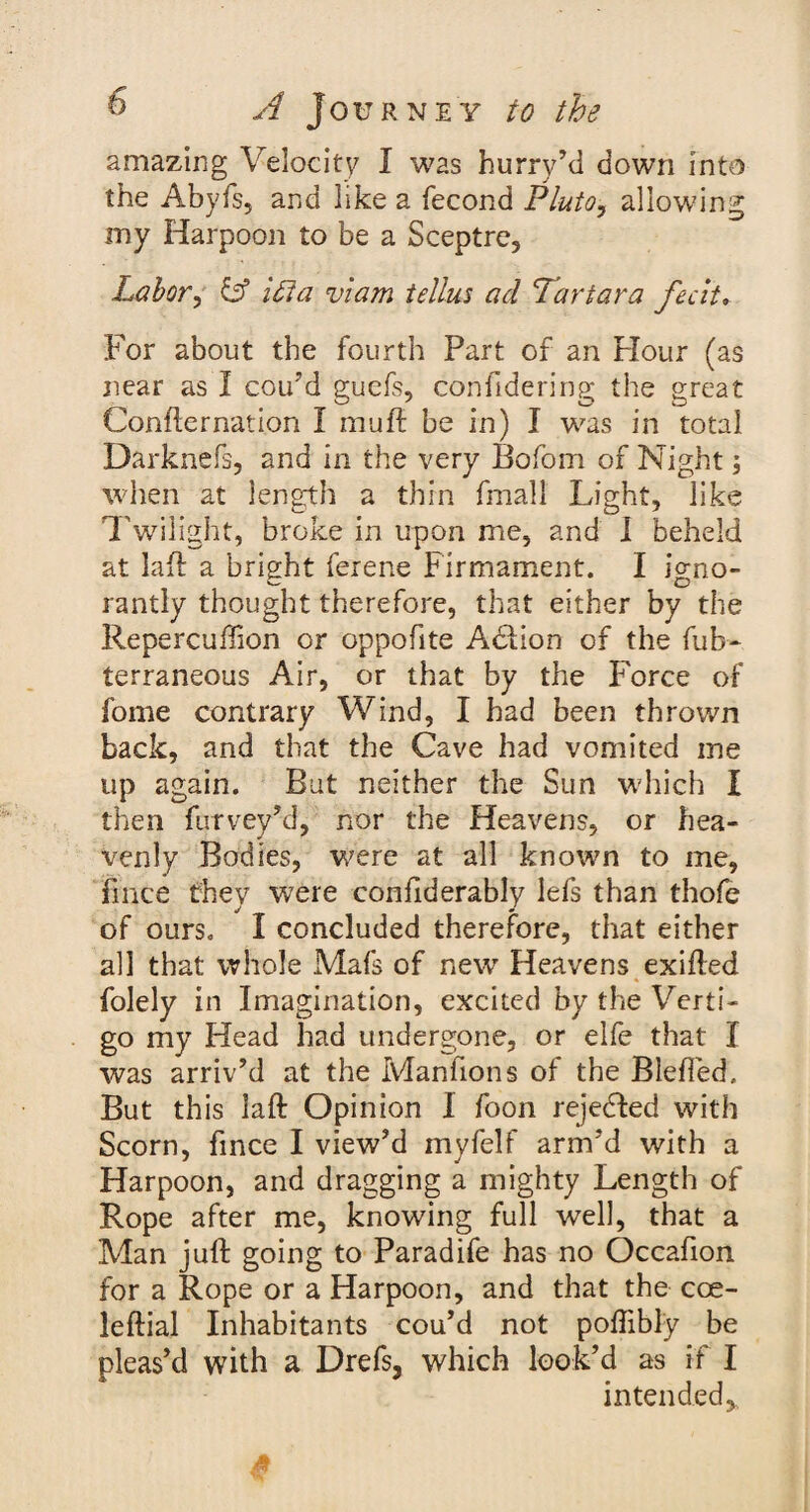 amazing Velocity I was hurry’d down into the Abyfs, and like a fecond Pluto, allowing my Harpoon to be a Sceptre, Labor, Lf ilia viam tellus ad Tartar a fecit. For about the fourth Part of an Flour (as near as I cou’d guefs, confidering the great Confternation I muft be in) I was in total Darknefs, and in the very Bofom of Night; when at length a thin fmall Light, like Twilight, broke in upon me, and I beheld at lad a bright ferene Firmament. I io-no- rantly thought therefore, that either by the Repercuffion or oppofite Addion of the fub- terraneous Air, or that by the Force of fome contrary Wind, I had been thrown back, and that the Cave had vomited me up again. But neither the Sun which I then furvey’d, nor the Heavens, or hea¬ venly Bodies, were at all known to me, fmce they were confiderably lefs than thofe of ours. I concluded therefore, that either all that whole Mafs of new Heavens exifled folely in Imagination, excited by the Verti¬ go my Head had undergone, or elfe that I was arriv’d at the Manfions of the Blefied. But this laft Opinion I foon rejected with Scorn, fmce I view’d myfelf arm’d with a Harpoon, and dragging a mighty Length of Rope after me, knowing full well, that a Man juft going to Paradife has no Occafion for a Rope or a Harpoon, and that the cce- leftial Inhabitants cou’d not poflibly be pleas’d with a Drefs, which look’d as if I intended.