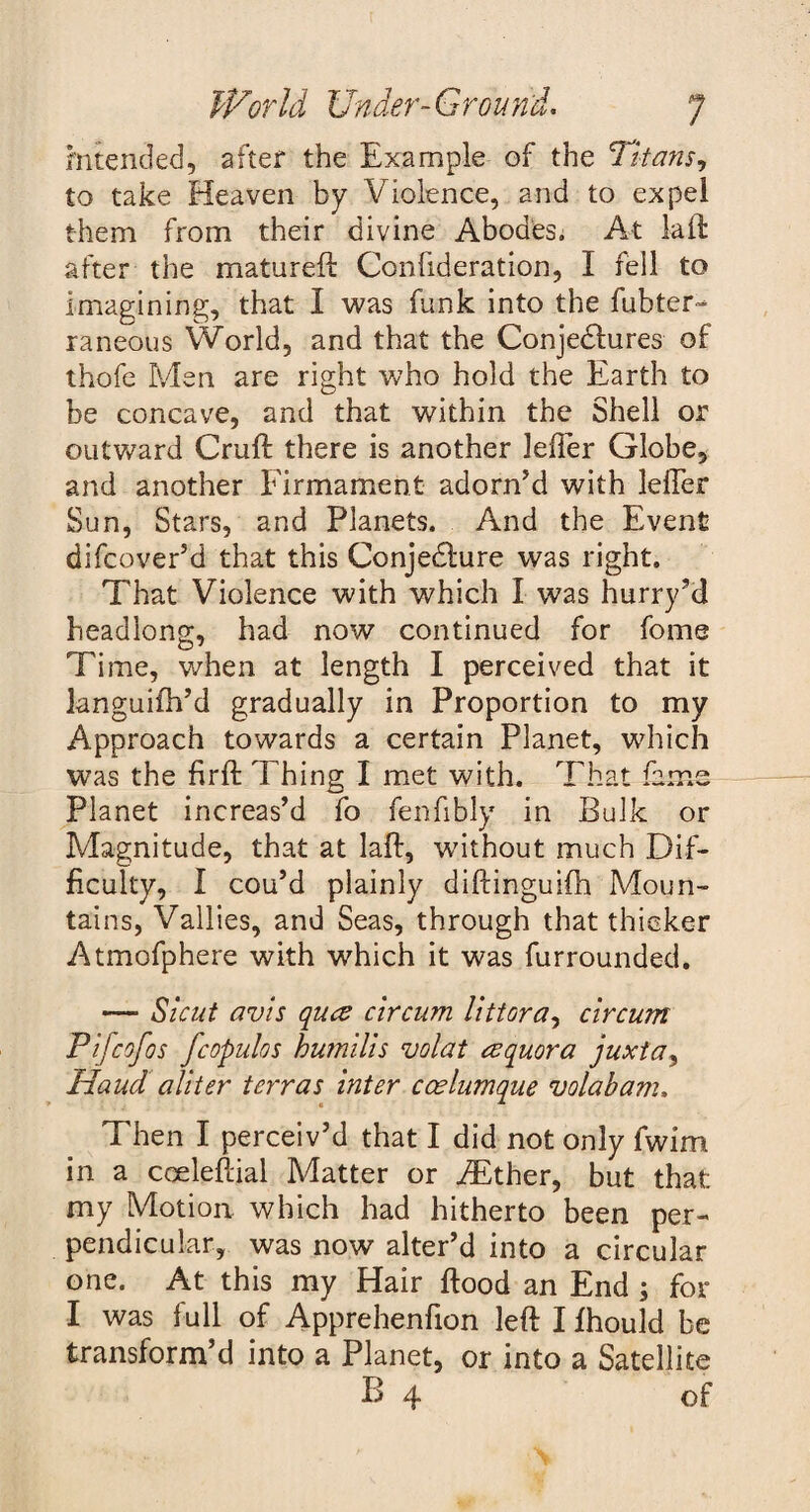 mtended, after the Example of the Titans, to take Heaven by Violence, and to expel them from their divine Abodes. At laft after the matured: Confideration, I tell to imagining, that I was funk into the fubter- raneous World, and that the Conjectures of thofe Men are right who hold the Earth to be concave, and that within the Shell or outward Cruft there is another leffer Globe, and another Firmament adorn’d with leffer Sun, Stars, and Planets. And the Event difcover’d that this ConjeCfure was right. That Violence with which I was hurry’d headlong, had now continued for fome Time, when at length I perceived that it knguifh’d gradually in Proportion to my Approach towards a certain Planet, which was the firft Thing I met with. That fame Planet increas’d fo fenfibly in Bulk or Magnitude, that at laft, wdthout much Dif¬ ficulty, I cou’d plainly diftinguiCh Moun¬ tains, Vallies, and Seas, through that thicker Atmofphere with which it was furrounded. — Sicut avis qua circum littora, circum Pifcofos fcopulos humilis volat aquora juxta, Hand aliter terras inter ccelumque volabam. Then I perceiv’d that I did not only fwirn in a coeleftial Matter or iEther, but that: my Motion which had hitherto been per¬ pendicular, was now alter’d into a circular one. At this my Hair ftood an End ; for I was full of Apprehenfion left I fhould be transform’d into a Planet, or into a Satellite B 4 of