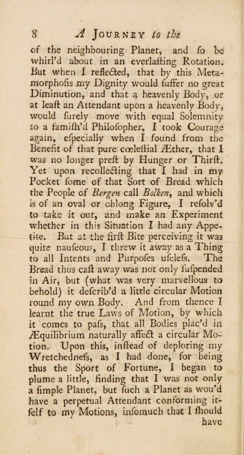 of the neighbouring Planet, and fo be whirl’d about in an everlading Rotation. Rut when I refle&ed, that by this Meta- morphofis my Dignity would fuffer no great Diminution, and that a heavenly Body, or at leaf! an Attendant upon a heavenly Body, would furely move with equal Solemnity to a famifh’d Phiiofopher, I took Courage again, efpecially when I found from the Benefit of that pure coeleffial AElher, that I was no longer preft by Hunger or Third. Yet upon recoliedling that I had in my Pocket fome of that Sort of Bread which the People of Bergen call Bolken, and which is of an oval or oblong Figure, I refolv’d to take it out, and make an Experiment whether in this Situation I had any Appe¬ tite. But at the fird Bite perceiving it was quite naufeou?, I threw it awray as a Thing to all Intents and Purpofes ufelefs. The Bread thus cad away was not only fufpended in Air, but (what was very marvellous to behold) it defcrib’d a little circular Motion round my own Body. And from thence I learnt the true Laws of Motion, by which it comes to pafs, that all Bodies plac’d in ^Equilibrium naturally affedt a circular Mo¬ tion. Upon this, indead of deploring my Wretchednefs, as I had done, for being thus the Sport of Fortune, I began to plume a little, finding that I was not only a fimple Planet, but fuch a Planet as wou’d have a perpetual Attendant conforming it- felf to my Motions, infomuch that I fhould have