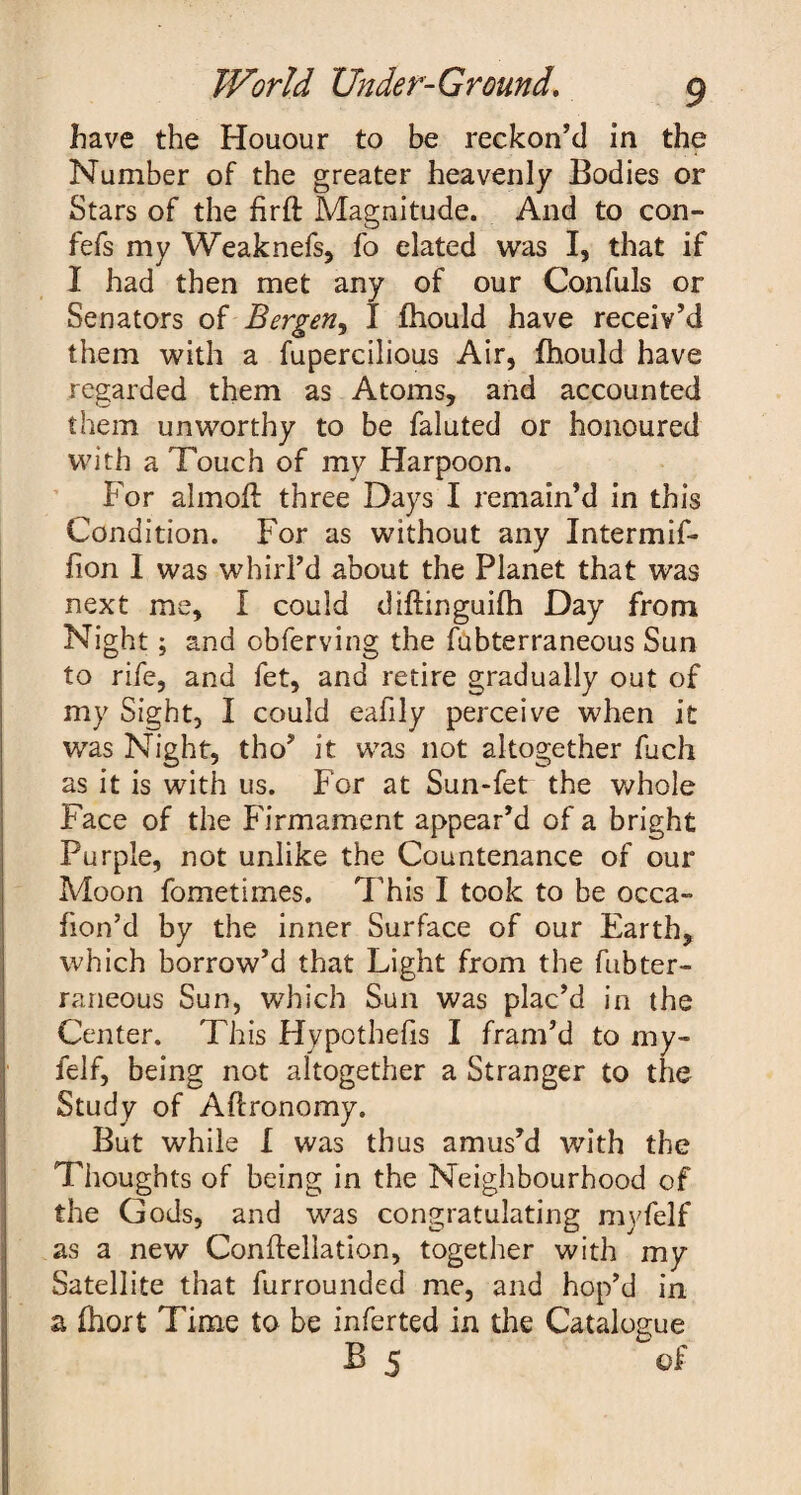 have the Houour to be reckon’d in the Number of the greater heavenly Bodies or Stars of the firft Magnitude. And to con- fefs my Weaknefs, fo elated was I, that if I had then met any of our Confuls or Senators of Bergen, I fhould have receiv’d them with a fupercilious Air, fhould have regarded them as Atoms, and accounted them unworthy to be faluted or honoured with a Touch of my Harpoon. For almoU three Days I remain’d in this Condition. For as without any Intermif* fion I was whirl’d about the Planet that was next me, I could diftinguifh Day from Night; and obferving the fubterraneous Sun to rife, and fet, and retire gradually out of my Sight, I could eafily perceive when it was Night, tho’ it was not altogether fucli as it is with us. For at Sun-fet the whole Face of the Firmament appear’d of a bright Purple, not unlike the Countenance of our Moon fometimes. This I took to be occa- fion’d by the inner Surface of our Earth, which borrow’d that Light from the fubter¬ raneous Sun, which Sun was plac’d in the Center. This Hypothecs I fram’d to my- felf, being not altogether a Stranger to the Study of Afironomy. But while I was thus amus’d with the Thoughts of being in the Neighbourhood of the Gods, and was congratulating myfelf as a new Conftellation, together with my Satellite that furrounded me, and hop’d in a fhort Time to be inferted in the Catalogue B 5 of