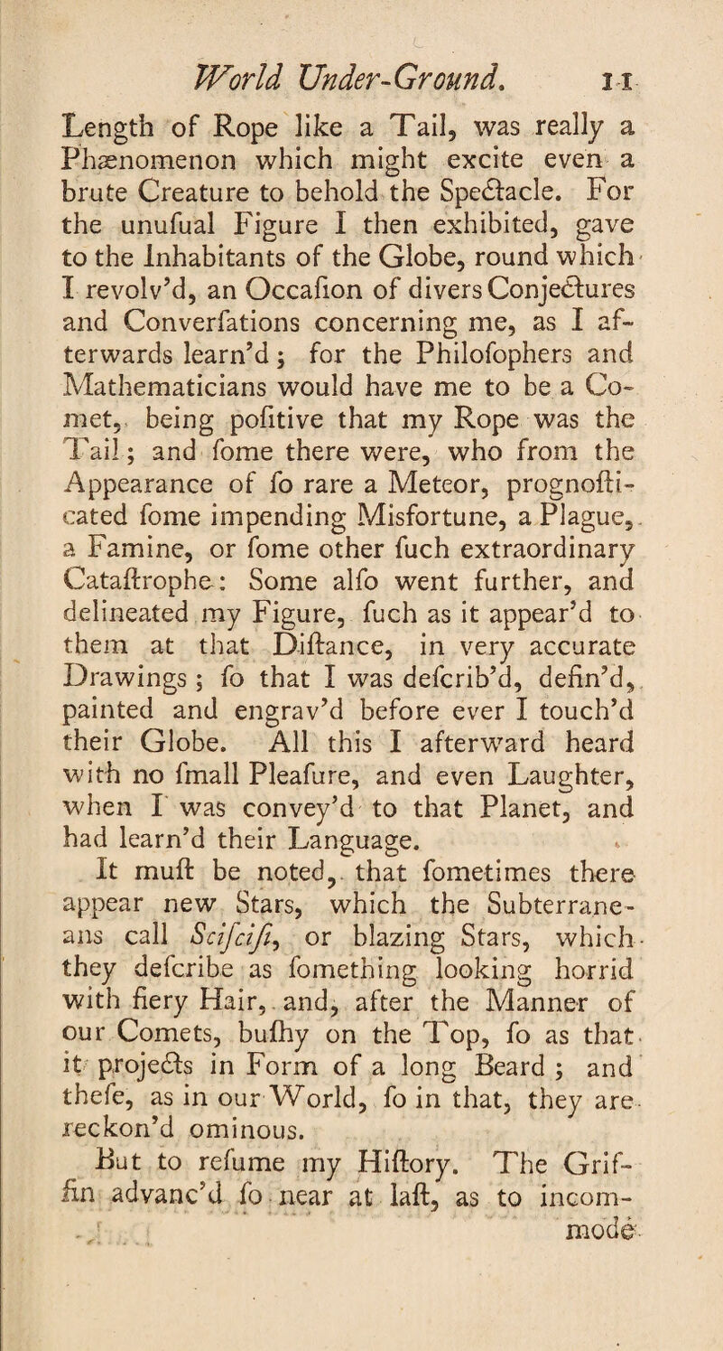 Length of Rope like a Tail, was really a Phenomenon which might excite even a brute Creature to behold the Spedlacle. For the unufual Figure I then exhibited, gave to the Inhabitants of the Globe, round which I revolv’d, an Occafion of divers Conjectures and Converfations concerning me, as I af¬ terwards learn’d; for the Philofophers and Mathematicians would have me to be a Co¬ met,. being pofitive that my Rope was the Tail; and fome there were, who from the Appearance of fo rare a Meteor, prognofti- cated fome impending Misfortune, a Plague, a Famine, or fome other fuch extraordinary Cataftrophe: Some alfo went further, and delineated my Figure, fuch as it appear’d to them at that Diftance, in very accurate Drawings; fo that I was defcrib’d, defin’d, painted and engrav’d before ever I touch’d their Globe. All this I afterward heard with no fmall Pleafure, and even Laughter, when I was convey’d to that Planet, and had learn’d their Language. It muff be noted,, that fometimes there appear new Stars, which the Subterrane¬ ans call Scifciji, or blazing Stars, which- they defcribe as fomething looking horrid with fiery Hair, and, after the Manner of our Comets, bufhy on the Top, fo as that it projects in Form of a long Beard ; and thefe, as in our World, fo in that, they are reckon’d ominous. But to refume my Hiftory. The Grif¬ fin advanc’d fo near at laft, as to incom- , r mode'.