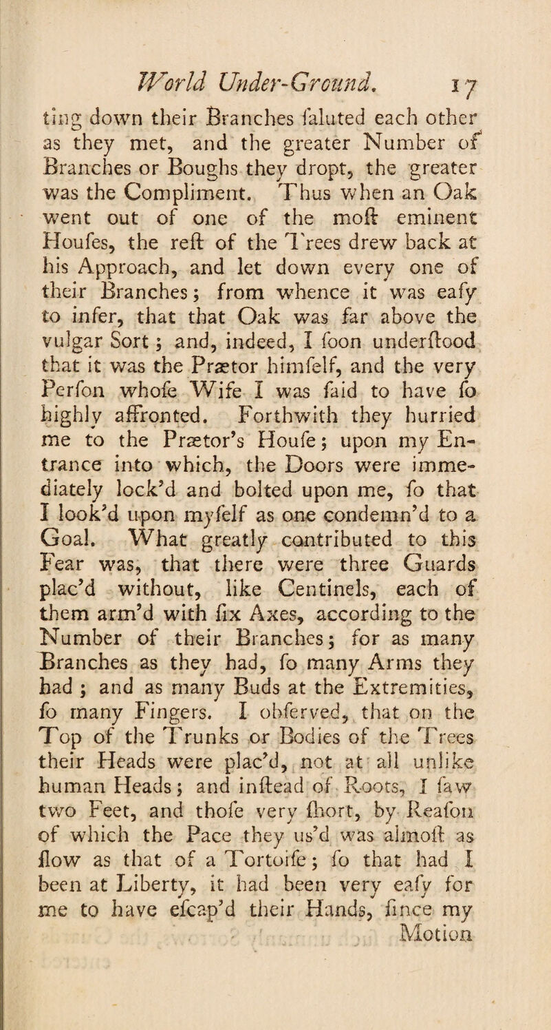 ting down their Branches faluted each other as they met, and the greater Number of Branches or Boughs they dropt, the greater was the Compliment. Thus when an Oak went out of one of the moft eminent Houfes, the reft of the Trees drew back at his Approach, and let down every one of their Branches; from whence it was eafy to infer, that that Oak was far above the vulgar Sort; and, indeed, I foon underftood that it was the Praetor himfelf, and the very Perfon whofe Wife I was faid to have fo highly affronted. Forthwith they hurried me to the Praetor’s Houfe; upon my En¬ trance into which, the Doors were imme¬ diately lock’d and bolted upon me, fo that I look’d upon myfelf as one condemn’d to a Goal. What greatly contributed to this Fear was, that there were three Guards plac’d without, like Centinels, each of them arm’d with fix Axes, according to the Number of their Branches; for as many Branches as they had, fo many Arms they had ; and as many Buds at the Extremities, fo many Fingers. I observed, that on the Top of the Trunks or Bodies of the Trees their Heads were plac’d, not at all unlike human Heads; and inftead of Roots, I faw two Feet, and thofe very fhort, by Reafon of which the Pace they us’d was aimoft as flow as that of aTortoife; fo that had I been at Liberty, it had been very eafy for me to have efcap’d their Hands, fince my Motion