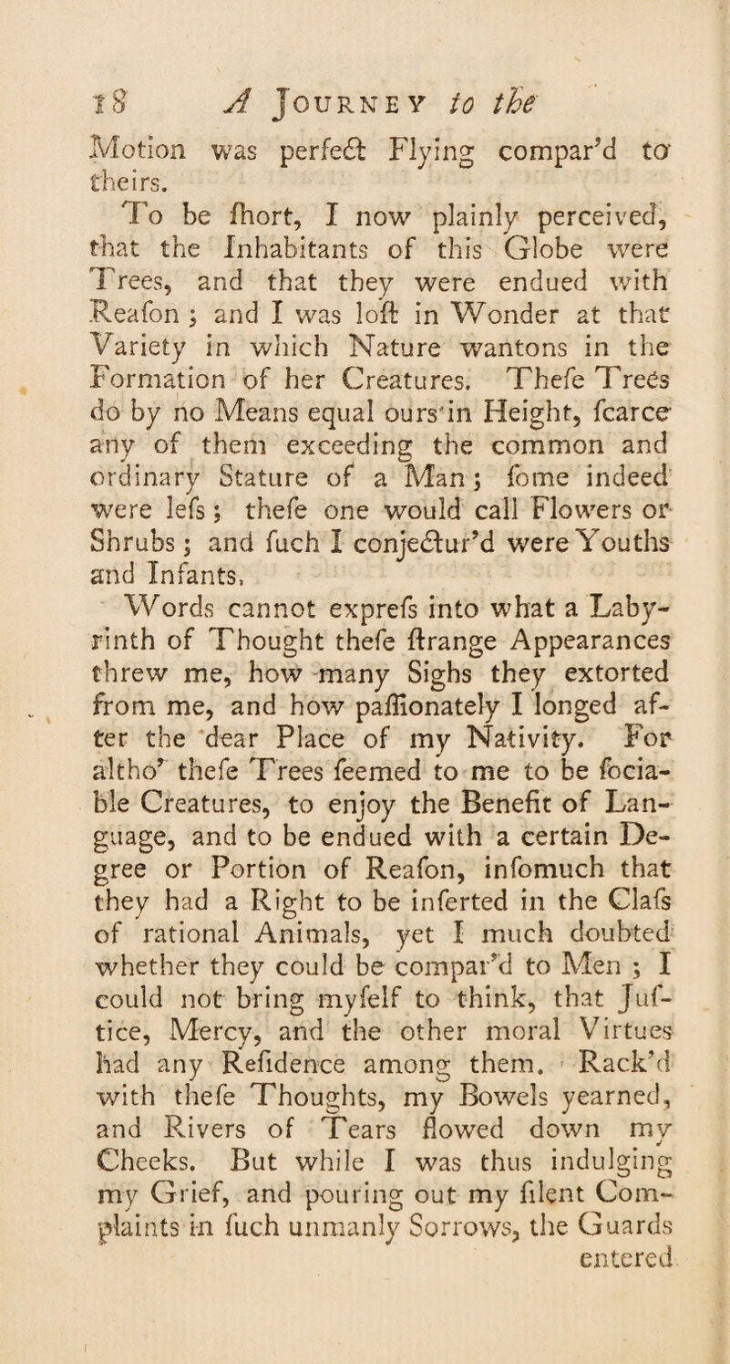 Motion was perfect Flying compar'd to- theirs. To be fhort, I now plainly perceived, that the Inhabitants of this Globe were Trees, and that they were endued with Reafon ; and I was loft in Wonder at that Variety in which Nature wantons in the Formation of her Creatures. Thefe Trees do by no Means equal ours'in Height, fcarce any of them exceeding the common and ordinary Stature of a Man ; fome indeed were lefs; thefe one would call Flowers or Shrubs \ and fuch I conjectur’d were Youths and Infants, Words cannot exprefs into what a Laby¬ rinth of Thought thefe ftrange Appearances threw me, how many Sighs they extorted from me, and how paffionately I longed af¬ ter the dear Place of my Nativity. For alt ho’ thefe Trees feemed to me to be focia- ble Creatures, to enjoy the Benefit of Lan¬ guage, and to be endued with a certain De¬ gree or Portion of Reafon, infomuch that they had a Right to be inferted in the Clafs of rational Animals, yet I much doubted whether they could be compar’d to Men ; I could not bring myfeif to think, that Juf- tice, Mercy, and the other moral Virtues had any Refidence among them. Rack’d with thefe Thoughts, my Bowels yearned, and Rivers of Tears flowed down mv Cheeks. But while I was thus indulging my Grief, and pouring out my filent Com¬ plaints in fuch unmanly Sorrows, the Guards entered