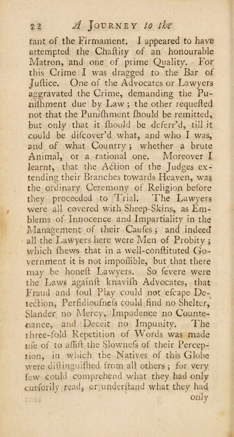 tant of the Firmament. I appeared to have attempted the Chafiity of an honourable Matron, and one of prime Quality. For th is Crime I was dragged to the Bar of Juflice. One of the Advocates or Lawyers aggravated the Crime, demanding the Pu- nilhment due by Law ; the other requeued not that the Punifhment fhould be remitted, but only that it fhould be deferred, till it could be difcover’d what, and who I was, and of what Country; whether a brute Animal, or a rational one. Moreover I learnt, that the ASlion of the Judges ex¬ tending their Branches towards Heaven, was the ordinary Ceremony of Religion before they proceeded to Trial. The Lawyers were all covered with Sheep-Skins, as Em¬ blems of Innocence and Impartiality in the Management of their Caufes; and indeed all the Lawyers here were Men of Probity ; which fhews that in a well-conftituted Go¬ vernment it is not impoffible, but that there may be honed Lawyers. So fevere were the Laws againft knavifh Advocates, that Fraud and foul Play could not efcape De¬ tection, Perficlioufnefs could find no Shelter, Slander no Mercy, Impudence no Counte¬ nance, and Deceit no Impunity. The three-fold Repetition of Words was made me of to a (lift the Slownefs of their Percep¬ tion, in which the Natives of this Globe were diffinguiihed from all others ; for very few could comprehend what they had only curfiorijy read, or underhand what they had
