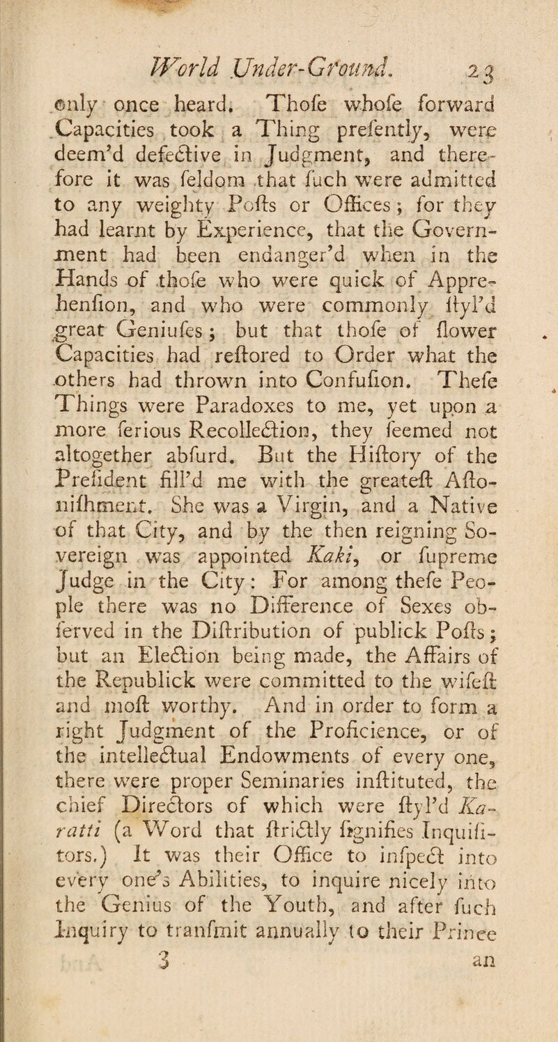 only once heard. Thofe whofe forward Capacities took a Thing presently, were deem’d defective in Judgment, and there¬ fore it was feldora .that fuch were admitted to any weighty Pofts or Offices ; for they had learnt by Experience, that the Govern¬ ment had been endanger’d when in the Hands of .thofe who were quick of Appre- henfion, and who were commonly ftyl’d great Geniufes ; but that thofe of flowTer Capacities had reftored to Order what the others had thrown into Confufion. Thefe Things were Paradoxes to me, yet upon a more ferious Recollection, they feemed not altogether abfurd. But the Hiftory of the Prefident fill’d me with the greateft Affo- nifhment. She was a Virgin, and a Native of that City, and by the then reigning So¬ vereign was appointed Kakz, or fupreme Judge in the City: For among thefe Peo¬ ple there was no Difference of Sexes ob- ferved in the Diftribution of publick Pofls; but an Election being made, the Affairs of the Republick were committed to the wifefl and moft worthy. And in order to form a right Judgment of the Proficience, or of the intelledtual Endowments of every one, there wore proper Seminaries inffituted, the chief Directors of which were ftyI’d Ka¬ ra tfi (a Word that ffriStly Signifies Inquifi- tors.) It was their Office to infpedt into every one’s Abilities, to inquire nicely into the Genius of the Youth, and after fuch Inquiry to tranfmit annually to their Prince 3 an