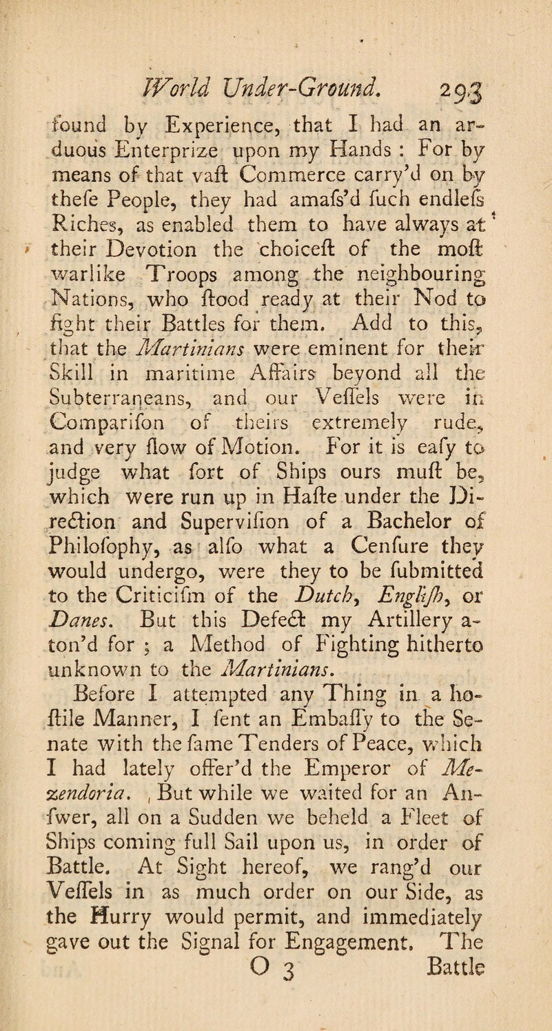 found by Experience, that I had an ar¬ duous Enterprise upon my Hands : For by means of that vaft Commerce carry’d on by thefe People, they had amafs’d fuch endlefs Riches, as enabled them to have always at their Devotion the choicefl of the moft warlike Troops among the neighbouring Nations, who flood ready at their Nod to fight their Battles for them. Add to this, that the Martinians were eminent for their Skill in maritime Affairs beyond all the Subterraneans, and our Veflels were in Companion of theirs extremely rude, and very flow of Motion. For it is eafy to judge what fort of Ships ours muff be, which were run up in Hafle under the Di- redlion and Supervilion of a Bachelor of Philofophy, as alfo what a Cenfure they would undergo, were they to be Submitted to the Criticifm of the Dutch, Englijh, or Danes. But this Defedf my Artillery a- ton’d for ; a Method of Fighting hitherto unknown to the Martinians. Before I attempted any Thing in a ho- {file Manner, I fent an Embaffy to the Se¬ nate with the fame Tenders of Peace, which I had lately offer’d the Emperor of Me- %endoria. , But while we waited for an An- fwer, all on a Sudden we beheld a Fleet of Ships coming full Sail upon us, in order of Battle. At Sight hereof, we rang’d our VeiTels in as much order on our Side, as the Hurry would permit, and immediately gave out the Signal for Engagement. The O 3 Battle