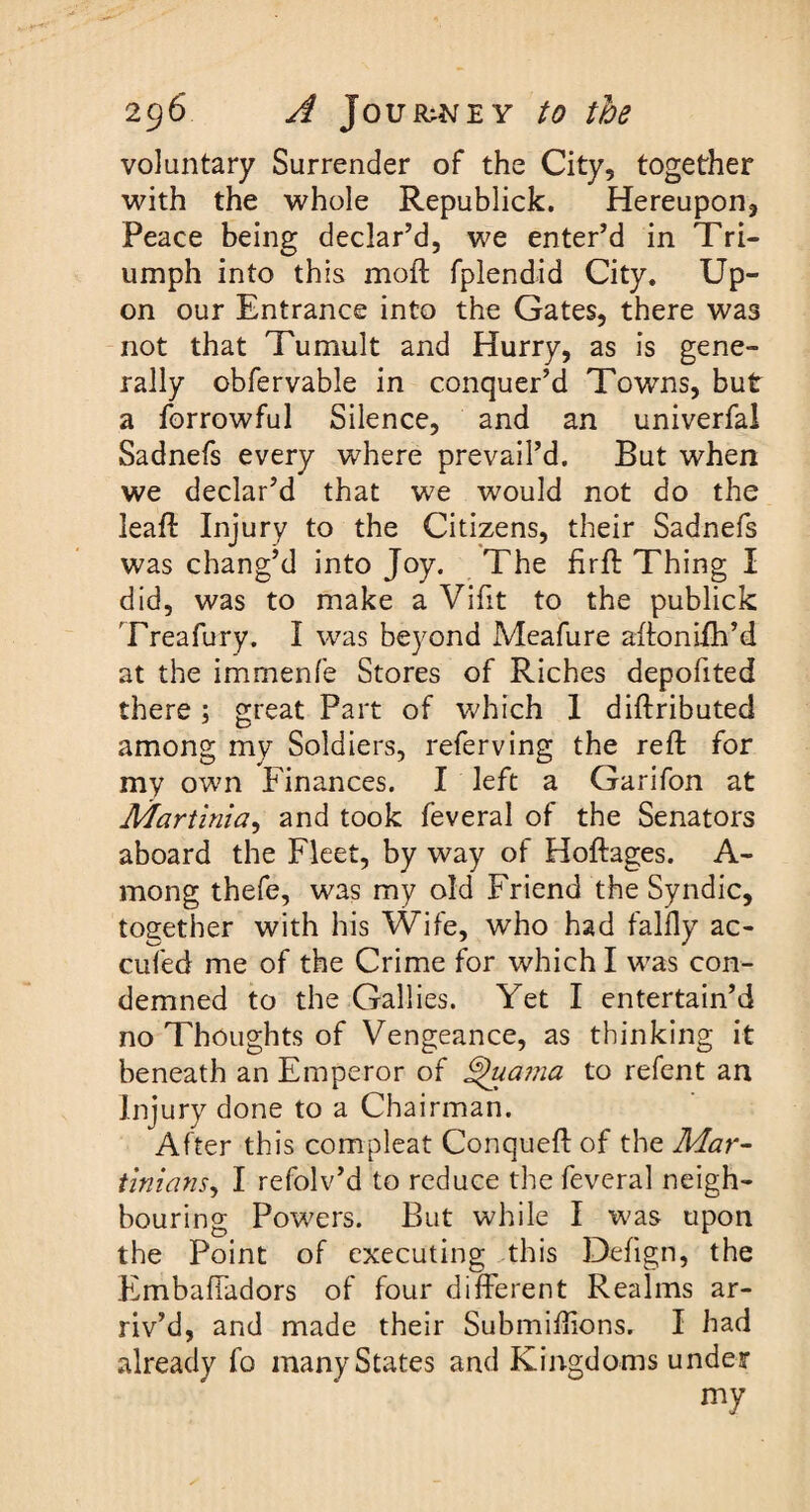 voluntary Surrender of the City, together with the whole Republick. Hereupon, Peace being declar’d, we enter’d in Tri¬ umph into this moil fplendid City. Up¬ on our Entrance into the Gates, there was not that Tumult and Hurry, as is gene¬ rally obfervable in conquer’d Towns, but a forrowful Silence, and an univerfal Sadnefs every where prevail’d. But when we declar’d that we would not do the leaf!: Injury to the Citizens, their Sadnefs was chang’d into Joy. The firft Thing I did, was to make a Vifit to the publick Treafury. I was beyond Meafure aftonifh’d at the immenfe Stores of Riches depofited there ; great Part of which 1 diftributed among my Soldiers, referving the reft for my own Finances. I left a Garifon at Martinia, and took feveral of the Senators aboard the Fleet, by way of Hoftages. A- mong thefe, was my old Friend the Syndic, together with his Wife, who had falfly ac- cufed me of the Crime for which I was con¬ demned to the Gallies. Yet I entertain’d no Thoughts of Vengeance, as thinking it beneath an Emperor of £)uama to refent an Injury done to a Chairman. After this compleat Conqueft of the Mar- tinians, I refolv’d to reduce the feveral neigh¬ bouring Powers. But while I was upon the Point of executing this Defign, the EmbafTadors of four different Realms ar¬ riv’d, and made their Submiffions. I had already fo many States and Kingdoms under my