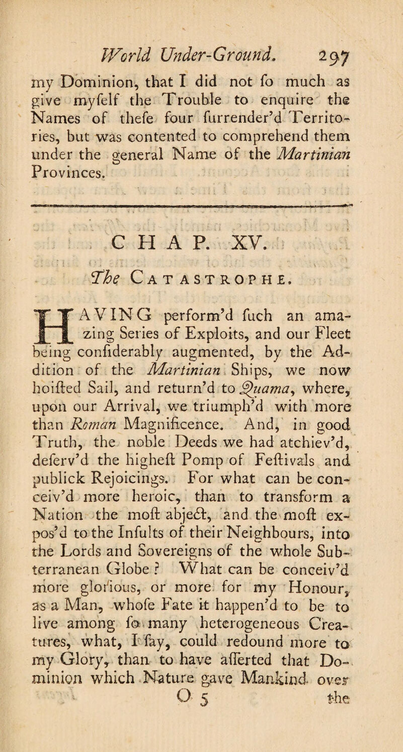 my Dominion, that I did not To much as give myfelf the Trouble to enquire the Names of thefe four furrender’d Territo¬ ries, but was contented to comprehend them under the general Name of the Martinian Provinces. CHAP. XV. The Catastrophe, HAVING perform’d fuch an ama¬ zing Series of Exploits, and our Fleet being confiderably augmented, by the Ad¬ dition of the Martinian Ships, we now hoifted Sail, and return’d to Thtama, where, upon our Arrival, we triumph’d with more than Roman Magnificence. And, in good Truth, the noble Deeds we had atchiev’d, deferv’d the higheft Pomp of Feftivals and publick Rejoicings. For what can be con¬ ceiv’d more heroic, than to transform a Nation the moft abje£l:, and the mod: ex¬ pos’d tothelnfults of their Neighbours, into the Lords and Sovereigns of the whole Sub¬ terranean Globe ? What can be conceiv’d more glofious, or more for my Honour, as a Man, whofe Fate it happen’d to be to live among fo many heterogeneous Crea¬ tures, what, I fay, could redound more to my Glory, than to have afierted that Do¬ minion which Nature gave Mankind, over