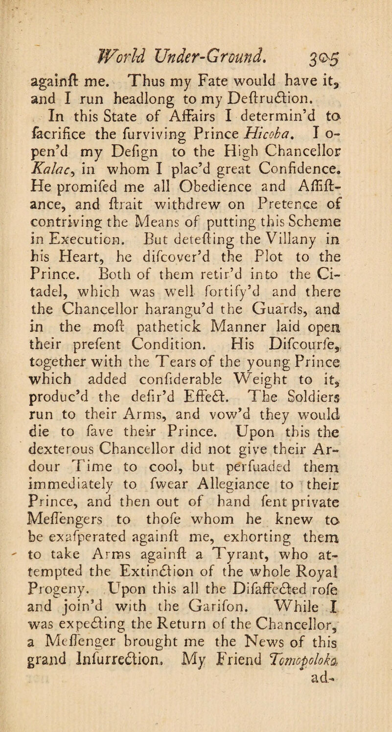 againft me. Thus my Fate would have it, and I run headlong to my Deftrudfton. In this State of Affairs I determin’d to facrifice the furviving Prince Hicoba. I o- pen’d my Defign to the High Chancellor Kalac-y in whom I plac’d great Confidence. He promifed me all Obedience and Aftift- ance, and ftrait withdrew on Pretence of contriving the Means of putting this Scheme in Execution. But detefting the Villany in his Heart, he difcover’d the Plot to the Prince. Both of them retir’d into the Ci¬ tadel, which was well fortify’d and there the Chancellor harangu’d the Guards, and in the mod pathetick Manner laid open their prefent Condition. His Difcourfe, together with the Tears of the young Prince which added confiderable Weight to it, produc’d the defir’d EffeH. The Soldiers run to their Arms, and vow’d they would die to fave their Prince. Upon this the dexterous Chancellor did not give their Ar¬ dour Time to cool, but perfuaded them immediately to fwear Allegiance to their Prince, and then out of hand fent private Meftengers to thofe whom he knew to be exafperated againft me, exhorting them to take Arms againft a Tyrant, who at¬ tempted the Extinction of the whole Royal Progeny. Upon this all the Difaffedted rofe and join’d with the Garifon. While I was expecting the Return of the Chancellor, a Meftenger brought me the News of this grand Infurredtion, My Friend Tmopoloka, ad-
