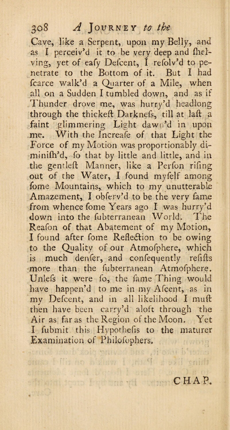 Cave, like a Serpent, upon my Belly, and as I perceiv’d it to be very deep and (hel¬ ving, yet of eafy Defcent, I refolv’d to pe¬ netrate to the Bottom of it. But I had fcarce walk’d a Quarter of a Mile, when all on a Sudden I tumbled down, and as if Thunder drove me, was hurry’d headlong through the thickeft Darknefs, till at lail a faint glimmering Light dawn’d in upon me. With the Increafe of that Light the Force of my Motion was proportionably di- minifh’d, fo that by little and little, and in the gentlefl Manner, like a Perfon rifing out of the Water, I found myfelf among fome Mountains, which to my unutterable Amazement, I obferv’d to be the very fame from whence fome Years ago I was hurry’d down into the fubterranean World. The Reafon of that Abatement of my Motion, I found after fome Reflection to be owing to the Quality of our Atmofphere, which is much denfer, and confequently refills more than the fubterranean Atmofphere. Unlefs it were fo, the fame Thing would have happen’d to me in my Afcent, as in my Defcent, and in all likelihood I mufl then have been carry’d aloft through the Air as far as the Region of the Moon. Yet I fubmit this Hypothefis to the maturer Examination of Philofophers. CHAP.