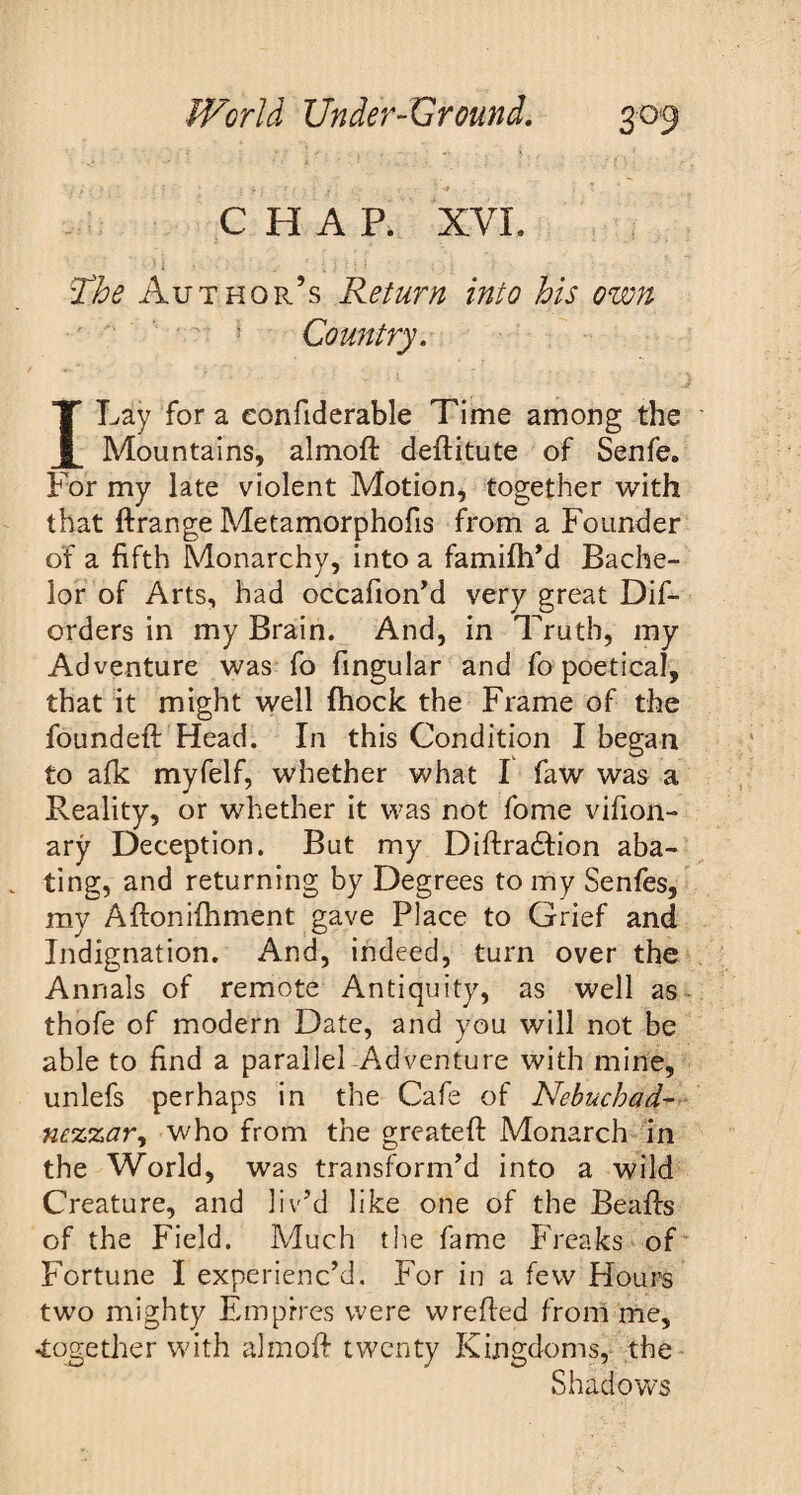 CHAP. XVI. H _ ■' : • i i : • : The Author’s Return into his own Country. I Lay for a eonfiderable Time among the Mountains, almofl deflitute of Senfe. For my late violent Motion, together with that ftrange Metamorphofis from a Founder of a fifth Monarchy, into a famifh’d Bache¬ lor of Arts, had occafion’d very great Dif- orders in my Brain. And, in Truth, my Adventure was fo fingular and fo poetical, that it might well fhock the Frame of the founded: Head. In this Condition I began to afk myfelf, whether what I faw was a Reality, or whether it was not fome vifion- ary Deception. But my Diftra£Iion aba¬ ting, and returning by Degrees to my Senfes, my Aftonifhment gave Place to Grief and Indignation. And, indeed, turn over the Annals of remote Antiquity, as well as thofe of modern Date, and you will not be able to find a parallel Adventure with mine, unlefs perhaps in the Cafe of Nebuchad¬ nezzar, who from the greateft Monarch in the World, was transform’d into a wild Creature, and liv’d like one of the Beafls of the Field. Much the fame Freaks of Fortune I experienc’d. For in a few Hours two mighty Empires were wrefted from me, •together with almoff twenty Kingdoms, the Shadows